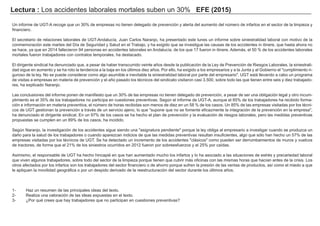 Lectura : Los accidentes laborales mortales suben un 30% EFE (2015)
Un informe de UGT-A recoge que un 30% de empresas no tienen delegado de prevención y alerta del aumento del número de infartos en el sector de la limpieza y
financiero.
El secretario de relaciones laborales de UGT-Andalucía, Juan Carlos Naranjo, ha presentado este lunes un informe sobre siniestralidad laboral con motivo de la
conmemoración este martes del Día de Seguridad y Salud en el Trabajo, y ha exigido que se investigue las causas de los accidentes in itinere, que hasta ahora no
se hace, ya que en 2014 fallecieron 94 personas en accidentes laborales en Andalucía, de los que 17 fueron in itinere. Además, el 50 % de los accidentes laborales
mortales fueron trabajadores con contratos temporales, ha destacado.
El dirigente sindical ha denunciado que, a pesar de haber transcurrido veinte años desde la publicación de la Ley de Prevención de Riesgos Laborales, la siniestrali-
dad sigue en aumento y se ha roto la tendencia a la baja en los últimos diez años. Por ello, ha exigido a los empresarios y a la Junta y al Gobierno el "cumplimiento ri-
guroso de la ley. No se puede considerar como algo asumible e inevitable la siniestralidad laboral por parte del empresario". UGT está llevando a cabo un programa
de visitas a empresas en materia de prevención y el año pasado los técnicos del sindicato visitaron casi 3.500, sobre todo las que tienen entre seis y diez trabajado-
res, ha explicado Naranjo.
Las conclusiones del informe ponen de manifiesto que un 30% de las empresas no tienen delegado de prevención, a pesar de ser una obligación legal y otro incum-
plimiento es el 35% de los trabajadores no participa en cuestiones preventivas. Según el informe de UGT-A, aunque el 85% de los trabajadores ha recibido forma-
ción e información en materia preventiva, el número de horas recibidas son menos de diez en un 58 % de los casos. Un 85% de las empresas visitadas por los técni-
cos de UGT gestionan la prevención a través de un servicio ajeno, lo que "supone que no se fomente eficazmente la integración de la prevención en la empresa",
ha denunciado el dirigente sindical. En un 97% de los casos se ha hecho el plan de prevención y la evaluación de riesgos laborales, pero las medidas preventivas
propuestas se cumplen en un 89% de los casos, ha incidido.
Según Naranjo, la investigación de los accidentes sigue siendo una "asignatura pendiente" porque la ley obliga al empresario a investigar cuando se produzca un
daño para la salud de los trabajadores o cuando aparezcan indicios de que las medidas preventivas resultan insuficientes, algo que sólo han hecho un 57% de las
empresas visitadas por los técnicos de UGT. Se ha detectado un incremento de los accidentes "clásicos" como pueden ser derrumbamientos de muros y vuelcos
de tractores, de forma que el 21% de los siniestros ocurridos en 2012 fueron por sobreesfuerzos y el 25% por caídas.
Asimismo, el responsable de UGT ha hecho hincapié en que han aumentado mucho los infartos y lo ha asociado a las situaciones de estrés y precariedad laboral
que viven algunos trabajadores, sobre todo del sector de la limpieza porque tienen que cubrir más oficinas con las mismas horas que hacían antes de la crisis. Los
otros afectados por los infartos son los trabajadores del sector financiero o de ahorro porque sufren la presión de las ventas de productos, así como el miedo a que
le apliquen la movilidad geográfica o por un despido derivado de la reestructuración del sector durante los últimos años.
1- Haz un resumen de las principales ideas del texto.
2- Realiza una valoración de las ideas expuestas en el texto.
3- ¿Por qué crees que hay trabajadores que no participan en cuestiones preventivas?
 