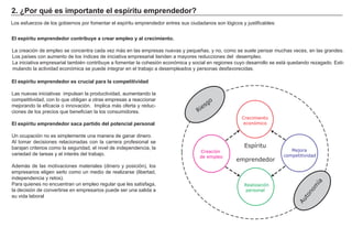 2. ¿Por qué es importante el espíritu emprendedor?
Los esfuerzos de los gobiernos por fomentar el espíritu emprendedor entres sus ciudadanos son lógicos y justificables:
El espíritu emprendedor contribuye a crear empleo y al crecimiento.
La creación de empleo se concentra cada vez más en las empresas nuevas y pequeñas, y no, como se suele pensar muchas veces, en las grandes.
Los países con aumento de los índices de iniciativa empresarial tienden a mayores reducciones del desempleo.
La iniciativa empresarial también contribuye a fomentar la cohesión económica y social en regiones cuyo desarrollo se está quedando rezagado. Esti-
mulando la actividad económica se puede integrar en el trabajo a desempleados y personas desfavorecidas.
El espíritu emprendedor es crucial para la competitividad
Las nuevas iniciativas impulsan la productividad, aumentando la
competitividad, con lo que obligan a otras empresas a reaccionar
mejorando la eficacia o innovación. Implica más oferta y reduc-
ciones de los precios que benefician la los consumidores.
El espíritu emprendedor saca partido del potencial personal
Un ocupación no es simplemente una manera de ganar dinero.
Al tomar decisiones relacionadas con la carrera profesional se
barajan criterios como la seguridad, el nivel de independencia, la
variedad de tareas y el interés del trabajo.
Además de las motivaciones materiales (dinero y posición), los
empresarios eligen serlo como un medio de realizarse (libertad,
independencia y retos).
Para quienes no encuentran un empleo regular que les satisfaga,
la decisión de convertirse en empresarios puede ser una salida a
su vida laboral
Crecimiento
económico
Espíritu
emprendedor
Mejora
competitividad
Realización
personal
Creación
de empleo
Riesgo
Autonom
ía
 