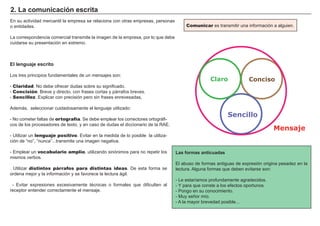 2. La comunicación escrita
En su actividad mercantil la empresa se relaciona con otras empresas, personas
o entidades.
La correspondencia comercial transmite la imagen de la empresa, por lo que debe
cuidarse su presentación en extremo.
Comunicar es transmitir una información a alguien.
El lenguaje escrito
Los tres principios fundamentales de un mensajes son:
- Claridad. No debe ofrecer dudas sobre su significado.
- Concisión. Breve y directo, con frases cortas y párrafos breves.
- Sencillez. Explicar con precisión pero sin frases enrevesadas,
Además, seleccionar cuidadosamente el lenguaje utilizado:
- No cometer faltas de ortografía. Se debe emplear los correctores ortográfi-
cos de los procesadores de texto, y en caso de dudas el diccionario de la RAE.
- Utilizar un lenguaje positivo. Evitar en la medida de lo posible la utiliza-
ción de “no”, “nunca”...transmite una imagen negativa.
- Emplear un vocabulario amplio, utilizando sinónimos para no repetir los
mismos verbos.
. Utilizar distintos párrafos para distintas ideas. De esta forma se
ordena mejor y la información y se favorece la lectura ágil.
- Evitar expresiones excesivamente técnicas o formales que dificulten al
receptor entender correctamente el mensaje.
Las formas anticuadas
El abuso de formas antiguas de expresión origina pesadez en la
lectura. Alguna formas que deben evitarse son:
- Le estaríamos profundamente agradecidos.
- Y para que conste a los efectos oportunos.
- Pongo en su conocimiento.
- Muy señor mío.
- A la mayor brevedad posible...
Mensaje
Claro Conciso
Sencillo
 