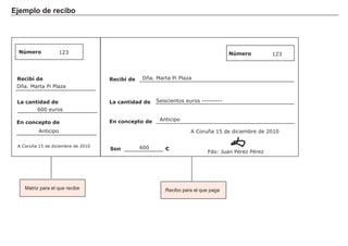 Ejemplo de recibo
FACTORES RETRIBUCIÓN
Tierra Renta
Trabajo Salario
Capital Interés
Empresario Beneficio
Recibí de
Número
Matriz para el que recibe
Número
Recibí de
La cantidad deLa cantidad de
En concepto de En concepto de
A Coruña 15 de diciembre de 2010
Son €
Fdo: Juan Pérez Pérez
123 123
Dña. Marta Pi Plaza
Dña. Marta Pi Plaza
600 euros
600
Anticipo
Anticipo
Seiscientos euros ---------
A Coruña 15 de diciembre de 2010
Recibo para el que paga
 