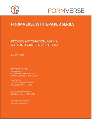 FORMVERSE WHITEPAPER SERIES
PROCESS AUTOMATION, FORMS,
& THE INTEGRATED BACK OFFICE
April 09, 2015
FormVerse, Inc.
Headquarters
80 Aberdeen Street, Suite 100
Ottawa, Ontario K1S 5R5 Canada
USA Offices
275 Rose Avenue, Suite 216
Pleasanton, CA 94566 USA
USA: (925) 264-0045 x201
Canada: (613) 656-4207 x201
askus@formverse.com
www.formverse.com
 