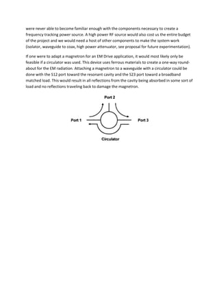 were never able to become familiar enough with the components necessary to create a
frequency tracking power source. A high power RF source would also cost us the entire budget
of the project and we would need a host of other components to make the system work
(isolator, waveguide to coax, high power attenuator, see proposal for future experimentation).
If one were to adapt a magnetron for an EM Drive application, it would most likely only be
feasible if a circulator was used. This device uses ferrous materials to create a one-way round-
about for the EM radiation. Attaching a magnetron to a waveguide with a circulator could be
done with the S12 port toward the resonant cavity and the S23 port toward a broadband
matched load. This would result in all reflections from the cavity being absorbed in some sort of
load and no reflections traveling back to damage the magnetron.
 