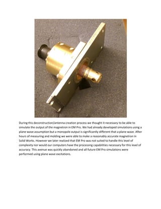 During this deconstruction/antenna creation process we thought it necessary to be able to
simulate the output of the magnetron in EM Pro. We had already developed simulations using a
plane wave assumption but a monopole output is significantly different that a plane wave. After
hours of measuring and molding we were able to make a reasonably accurate magnetron in
Solid Works. However we later realized that EM Pro was not suited to handle this level of
complexity nor would our computers have the processing capabilities necessary for this level of
accuracy. This avenue was quickly abandoned and all future EM Pro simulations were
performed using plane wave excitations.
 