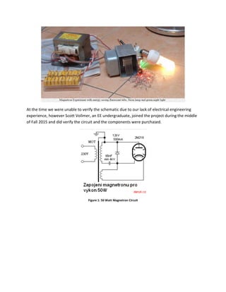 At the time we were unable to verify the schematic due to our lack of electrical engineering
experience, however Scott Vollmer, an EE undergraduate, joined the project during the middle
of Fall 2015 and did verify the circuit and the components were purchased.
Figure 1: 50 Watt Magnetron Circuit
 