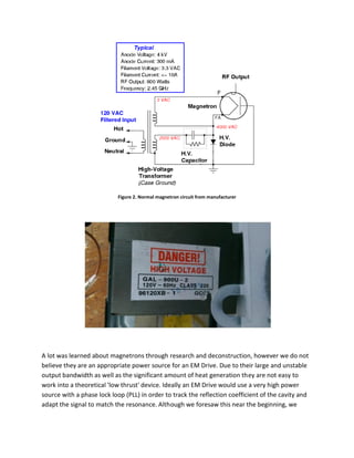 Figure 2. Normal magnetron circuit from manufacturer
A lot was learned about magnetrons through research and deconstruction, however we do not
believe they are an appropriate power source for an EM Drive. Due to their large and unstable
output bandwidth as well as the significant amount of heat generation they are not easy to
work into a theoretical 'low thrust' device. Ideally an EM Drive would use a very high power
source with a phase lock loop (PLL) in order to track the reflection coefficient of the cavity and
adapt the signal to match the resonance. Although we foresaw this near the beginning, we
 