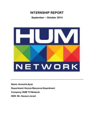INTERNSHIP REPORT
September – October 2014
Name: Aroosha Ayaz
Department:Human Resource Department
Company:HUM TV Network
HOD: Mr.Hassan Javed
 
