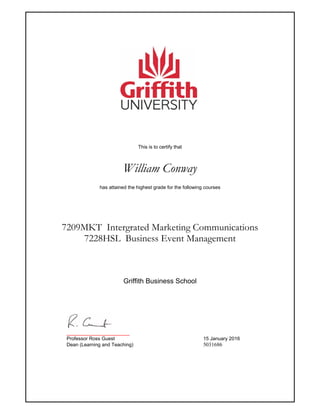 This is to certify that
William Conway
has attained the highest grade for the following courses
7209MKT Intergrated Marketing Communications
7228HSL Business Event Management
_______________________
Professor Ross Guest 15 January 2016
Dean (Learning and Teaching) 5031686
Griffith Business School
 