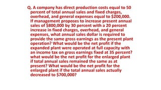 Q. A company has direct production costs equal to 50
percent of total annual sales and fixed charges,
overhead, and general expenses equal to $200,000.
If management proposes to increase present annual
sales of $800,000 by 30 percent with a 20 percent
increase in fixed charges, overhead, and general
expenses, what annual sales dollar is required to
provide the same gross earnings as the present plant
operation? What would be the net profit if the
expanded plant were operated at full capacity with
an income tax on gross earnings fixed at 35 percent?
what would be the net profit for the enlarged plant
if total annual sales remained the same as at
present? What would be the net profit for the
enlarged plant if the total annual sales actually
decreased to $700,000?
 