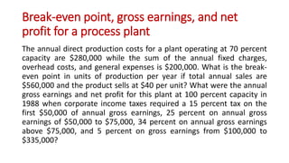 Break-even point, gross earnings, and net
profit for a process plant
The annual direct production costs for a plant operating at 70 percent
capacity are $280,000 while the sum of the annual fixed charges,
overhead costs, and general expenses is $200,000. What is the break-
even point in units of production per year if total annual sales are
$560,000 and the product sells at $40 per unit? What were the annual
gross earnings and net profit for this plant at 100 percent capacity in
1988 when corporate income taxes required a 15 percent tax on the
first $50,000 of annual gross earnings, 25 percent on annual gross
earnings of $50,000 to $75,000, 34 percent on annual gross earnings
above $75,000, and 5 percent on gross earnings from $100,000 to
$335,000?
 