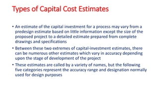 Types of Capital Cost Estimates
• An estimate of the capital investment for a process may vary from a
predesign estimate based on little information except the size of the
proposed project to a detailed estimate prepared from complete
drawings and specifications
• Between these two extremes of capital-investment estimates, there
can be numerous other estimates which vary in accuracy depending
upon the stage of development of the project
• These estimates are called by a variety of names, but the following
five categories represent the accuracy range and designation normally
used for design purposes
 