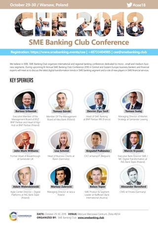 We believe in SME. SME Banking Club organizes international and regional banking conferences dedicated to micro-, small and medium busi-
ness segments. During upcoming IV Annual SME Banking Club Conference 2018 in Central and Eastern Europe business bankers and ﬁnancial
experts will meet as to discuss the latest digital transformation trends in SME banking segment and a role of new players in SME ﬁnancial services.
Executive Member of the
Management Board of BGŻ
BNP Paribas and Head of Agri
Hub at BNP Paribas (Poland)
Former Head of Breakthrough
at Santander UK
Agile Center Director – Digital
Platforms at ING Bank Śląski
(Poland)
Managing Director at iwoca
Poland
Head of Business Clients at
Raisin (Germany)
Head of SME Banking
at BNP Paribas IRB (France)
CEO at banqUP (Belgium)
SME Product & Segment
Leader at Raiﬀeisen Bank
International (Austria)
Managing Director of Market
Strategy at Santander Leasing
Executive Bank Director SME /
MC Digital Transformation at
ING Bank Śląski (Poland)
CMO at Finiata (Germany)
KEY SPEAKERS
Bartosz Urbaniak
John Mark Williams
Adam Walendziewski Mariusz Zabrocki
Lisa Schmid
Devrim Ziya Tavil
Krzysztof Pulkiewicz
Balazs Topor
Tomasz Sudaj
Marcin Kryszeń
Alexander Beresford
Member Of The Management
Board at Idea Bank (Poland)
Tomasz Górski
DATE: October 29-30, 2018 VENUE: Mercure Warszawa Centrum, Złota 48/54
ORGANIZED BY: SME Banking Club www.smebanking.club
October 29-30 / Warsaw, Poland #cee18#cee18
SME Banking Club Conference
Registration: https://www.smebanking.events/cee | +48733404985 | cee@smebanking.club
 