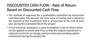 DISCOUNTED CASH FLOW - Rate of Return
Based on Discounted Cash Flow
• The method of approach for a profitability evaluation by discounted
cash flow takes into account the time value of money and is based on
the amount of the investment that is unreturned at the end of each
year during the estimated life of the project
• A trial-and-error procedure is used to establish a rate of return which
can be applied to yearly cash flow so that the original investment is
reduced to zero (or to salvage and land value plus working-capital
investment) during the project life
 
