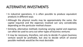 ALTERNATIVE INVESTMENTS
• In industrial operations, it is often possible to produce equivalent
products in different ways
• Although the physical results may be approximately the same, the
capital required and the expenses involved can vary considerably
depending on the particular method chosen
• Similarly, alternative methods involving varying capital and expenses
can often be used to carry out other types of business ventures
• It may be necessary, therefore, not only to decide if a given business
venture would be profitable, but also to decide which of several
possible methods would be the most desirable
 