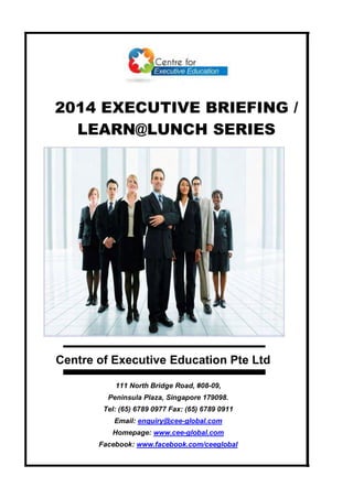 2014 EXECUTIVE BRIEFING /
LEARN@LUNCH SERIES
Centre of Executive Education Pte Ltd
111 North Bridge Road, #08-09,
Peninsula Plaza, Singapore 179098.
Tel: (65) 6789 0977 Fax: (65) 6789 0911
Email: enquiry@cee-global.com
Homepage: www.cee-global.com
Facebook: www.facebook.com/ceeglobal
 