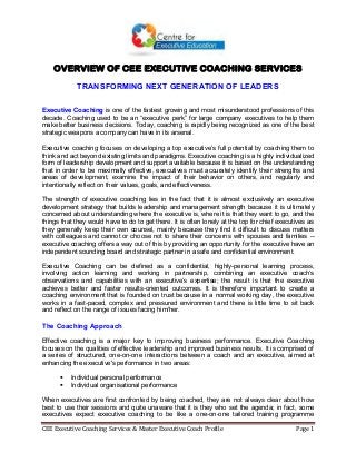 CEE Executive Coaching Services & Master Executive Coach Profile Page 1
OVERVIEW OF CEE EXECUTIVE COACHING SERVICES
TRANSFORMING NEXT GENERATION OF LEADERS
Executive Coaching is one of the fastest growing and most misunderstood professions of this
decade. Coaching used to be an “executive perk” for large company executives to help them
make better business decisions. Today, coaching is rapidly being recognized as one of the best
strategic weapons a company can have in its arsenal.
Executive coaching focuses on developing a top executive’s full potential by coaching them to
think and act beyond existing limits and paradigms. Executive coaching is a highly individualized
form of leadership development and support available because it is based on the understanding
that in order to be maximally effective, executives must accurately identify their strengths and
areas of development, examine the impact of their behavior on others, and regularly and
intentionally reflect on their values, goals, and effectiveness.
The strength of executive coaching lies in the fact that it is almost exclusively an executive
development strategy that builds leadership and management strength because it is ultimately
concerned about understanding where the executive is, where it is that they want to go, and the
things that they would have to do to get there. It is often lonely at the top for chief executives as
they generally keep their own counsel, mainly because they find it difficult to discuss matters
with colleagues and cannot or choose not to share their concerns with spouses and families --
executive coaching offers a way out of this by providing an opportunity for the executive have an
independent sounding board and strategic partner in a safe and confidential environment.
Executive Coaching can be defined as a confidential, highly-personal learning process,
involving action learning and working in partnership, combining an executive coach’s
observations and capabilities with an executive’s expertise; the result is that the executive
achieves better and faster results-oriented outcomes. It is therefore important to create a
coaching environment that is founded on trust because in a normal working day, the executive
works in a fast-paced, complex and pressured environment and there is little time to sit back
and reflect on the range of issues facing him/her.
The Coaching Approach
Effective coaching is a major key to improving business performance. Executive Coaching
focuses on the qualities of effective leadership and improved business results. It is comprised of
a series of structured, one-on-one interactions between a coach and an executive, aimed at
enhancing the executive's performance in two areas:
 Individual personal performance
 Individual organisational performance
When executives are first confronted by being coached, they are not always clear about how
best to use their sessions and quite unaware that it is they who set the agenda; in fact, some
executives expect executive coaching to be like a one-on-one tailored training programme
 