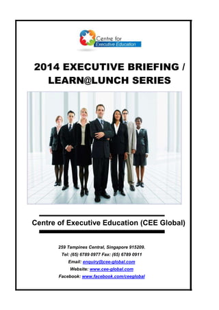 2014 EXECUTIVE BRIEFING /
LEARN@LUNCH SERIES
259 Tampines Central, Singapore 915209.
Tel: (65) 6789 0977 Fax: (65) 6789 0911
Email: enquiry@cee-global.com
Website: www.cee-global.com
Facebook: www.facebook.com/ceeglobal
Centre of Executive Education (CEE Global)
 