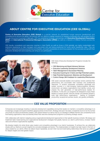 CEE VALUE PROPOSITION
Companies are increasingly investing in executive development capabilities among their leaders to maintain a competitive advantage in an
increasingly complex and hypercompetitive global business environment. Strategy execution has been consistently found to be the number
one priority for CEOs and Business Leaders. CEE Global research as well as that by our Strategic & Afﬁliate Partners has consistently found
that leading organizations have successfully linked their executive development programs to achieving strategic results.
CEE collaborates with clients in adapting various organizational development approaches to their speciﬁc business contexts. We design and
implement tailor-made learning and organizational development strategies that greatly improve our client's performance, increase market
value and enhance organizational capability.
We develop insights into what drives value creation and competitive advantage in our clients' businesses. To achieve this, we collaborate
closely with our clients to convert insights into concrete strategies and tactics. The implementation of insights has high impact in the form of
value created for our clients. When we deliver impact repeatedly, we earn their trust and build lasting relationships that serve as a platform
for deeper insights and ever-greater impact.
Centre of Executive Education (CEE Global) is a premier network for established human resource development and
consulting ﬁrms around the globe. We partner with our clients to design solutions for leaders at all levels who will navigate the ﬁrm
through tomorrow's business challenges. CEE has established strategic partnerships with Executive Development Associates
(EDA) and International Professional Managers Association (IPMA) as well as a network of Afﬁliate Partners across the
globe.
CEE faculty, consultants and executive coaches in Asia Paciﬁc as well as those in EDA globally, are highly credentialed with
extensive experience to help managers and executives who are being positioned for future senior leadership roles. They are
authors, seasoned business practitioners and leaders, and each possesses an enormous passion for the success and growth that
executive development and coaching can bring to our participants.
ABOUT CENTRE FOR EXECUTIVE EDUCATION (CEE GLOBAL)
CEE Suite of Executive Development Programs includes the
following:
• CEO Mentoring and Board Advisory Services
• Executive Leadership Development Solutions
• Talent Management & Succession Planning
• Executive Coaching for C-Suite and High Potential Leaders
• High Potential Assessment, Selection and Development
• Custom Design 360-Feedback for Leadership Effectiveness
CEE assist corporate leaders and business owners optimize their
performance and accomplish their business and professional
objectives. To achieve sustainable competitive advantage and
sustain success in a fast-changing hypercompetitive business
environment, we believe organizations must identify, nurture, and
prepare the next generation of high-performance leaders for
excellence. To this end, our programs are designed to equip these
leaders to support growth, execute change, and develop people to
build high performance organizations - leading to increased
productivity, exceptional business results, and greater proﬁtability.
 