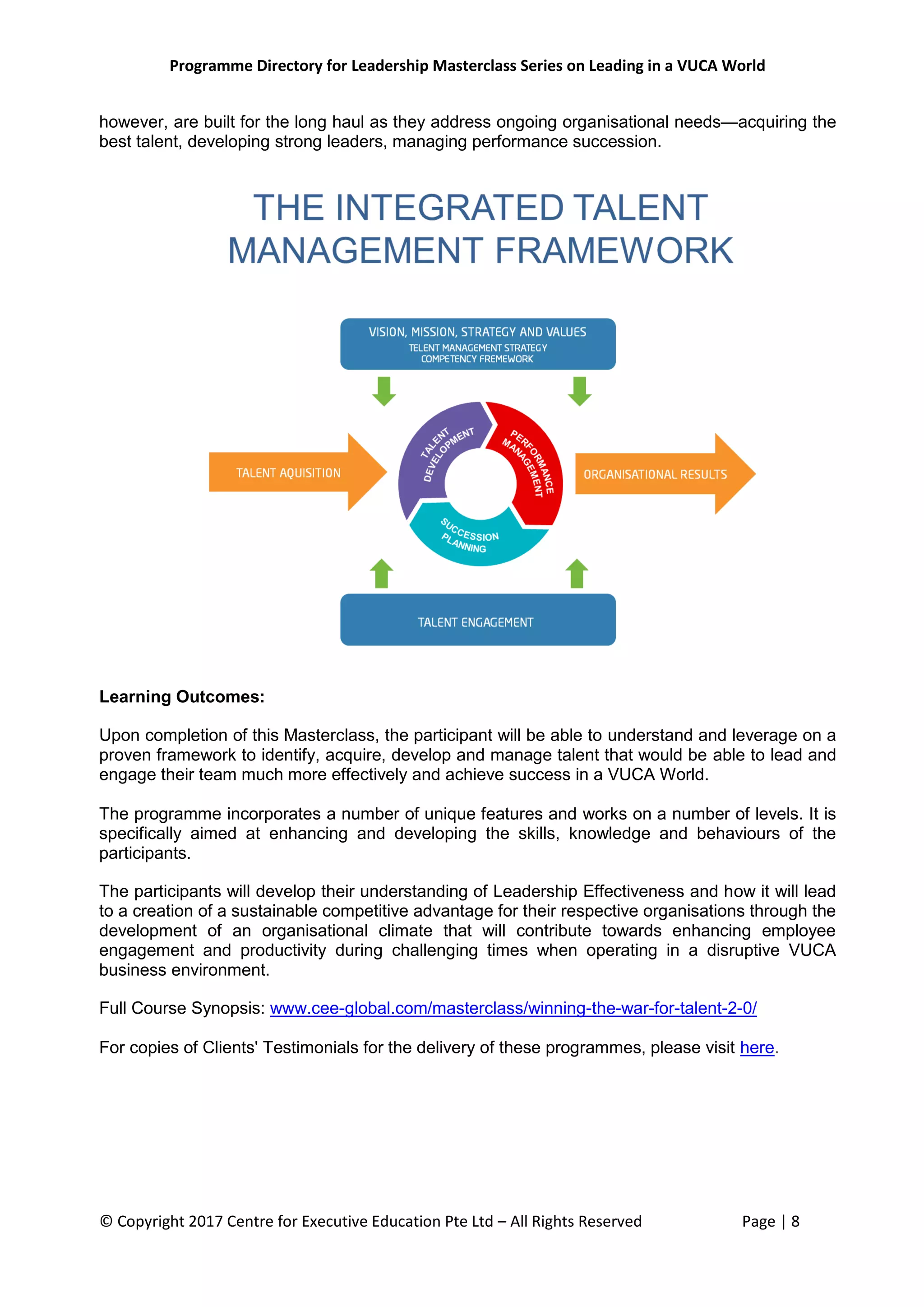 Programme Directory for Leadership Masterclass Series on Leading in a VUCA World
© Copyright 2017 Centre for Executive Education Pte Ltd – All Rights Reserved Page | 8
however, are built for the long haul as they address ongoing organisational needs—acquiring the
best talent, developing strong leaders, managing performance succession.
Learning Outcomes:
Upon completion of this Masterclass, the participant will be able to understand and leverage on a
proven framework to identify, acquire, develop and manage talent that would be able to lead and
engage their team much more effectively and achieve success in a VUCA World.
The programme incorporates a number of unique features and works on a number of levels. It is
specifically aimed at enhancing and developing the skills, knowledge and behaviours of the
participants.
The participants will develop their understanding of Leadership Effectiveness and how it will lead
to a creation of a sustainable competitive advantage for their respective organisations through the
development of an organisational climate that will contribute towards enhancing employee
engagement and productivity during challenging times when operating in a disruptive VUCA
business environment.
Full Course Synopsis: www.cee-global.com/masterclass/winning-the-war-for-talent-2-0/
For copies of Clients' Testimonials for the delivery of these programmes, please visit here.
 