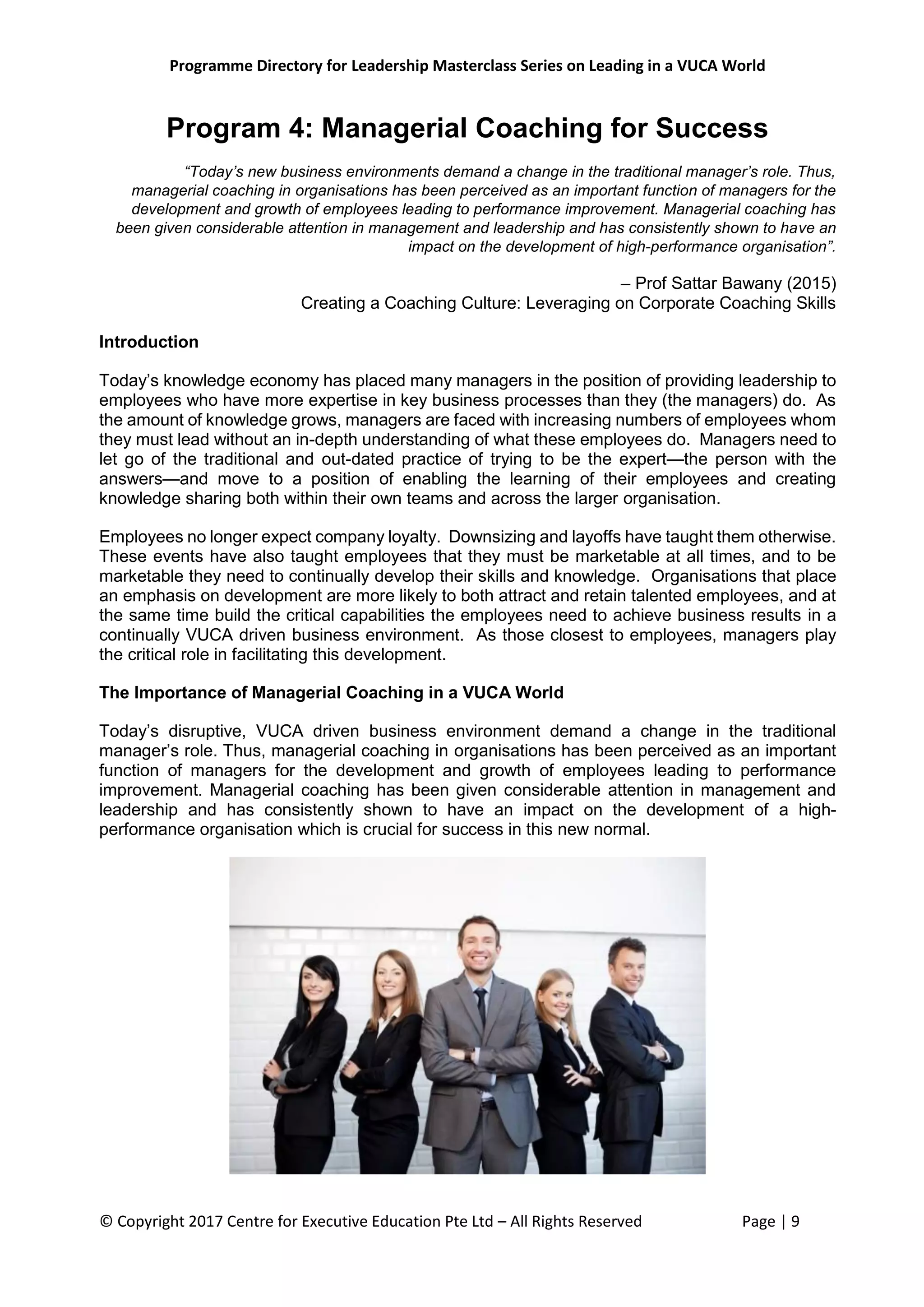Programme Directory for Leadership Masterclass Series on Leading in a VUCA World
© Copyright 2017 Centre for Executive Education Pte Ltd – All Rights Reserved Page | 9
Program 4: Managerial Coaching for Success
“Today’s new business environments demand a change in the traditional manager’s role. Thus,
managerial coaching in organisations has been perceived as an important function of managers for the
development and growth of employees leading to performance improvement. Managerial coaching has
been given considerable attention in management and leadership and has consistently shown to have an
impact on the development of high-performance organisation”.
– Prof Sattar Bawany (2015)
Creating a Coaching Culture: Leveraging on Corporate Coaching Skills
Introduction
Today’s knowledge economy has placed many managers in the position of providing leadership to
employees who have more expertise in key business processes than they (the managers) do. As
the amount of knowledge grows, managers are faced with increasing numbers of employees whom
they must lead without an in-depth understanding of what these employees do. Managers need to
let go of the traditional and out-dated practice of trying to be the expert—the person with the
answers—and move to a position of enabling the learning of their employees and creating
knowledge sharing both within their own teams and across the larger organisation.
Employees no longer expect company loyalty. Downsizing and layoffs have taught them otherwise.
These events have also taught employees that they must be marketable at all times, and to be
marketable they need to continually develop their skills and knowledge. Organisations that place
an emphasis on development are more likely to both attract and retain talented employees, and at
the same time build the critical capabilities the employees need to achieve business results in a
continually VUCA driven business environment. As those closest to employees, managers play
the critical role in facilitating this development.
The Importance of Managerial Coaching in a VUCA World
Today’s disruptive, VUCA driven business environment demand a change in the traditional
manager’s role. Thus, managerial coaching in organisations has been perceived as an important
function of managers for the development and growth of employees leading to performance
improvement. Managerial coaching has been given considerable attention in management and
leadership and has consistently shown to have an impact on the development of a high-
performance organisation which is crucial for success in this new normal.
 