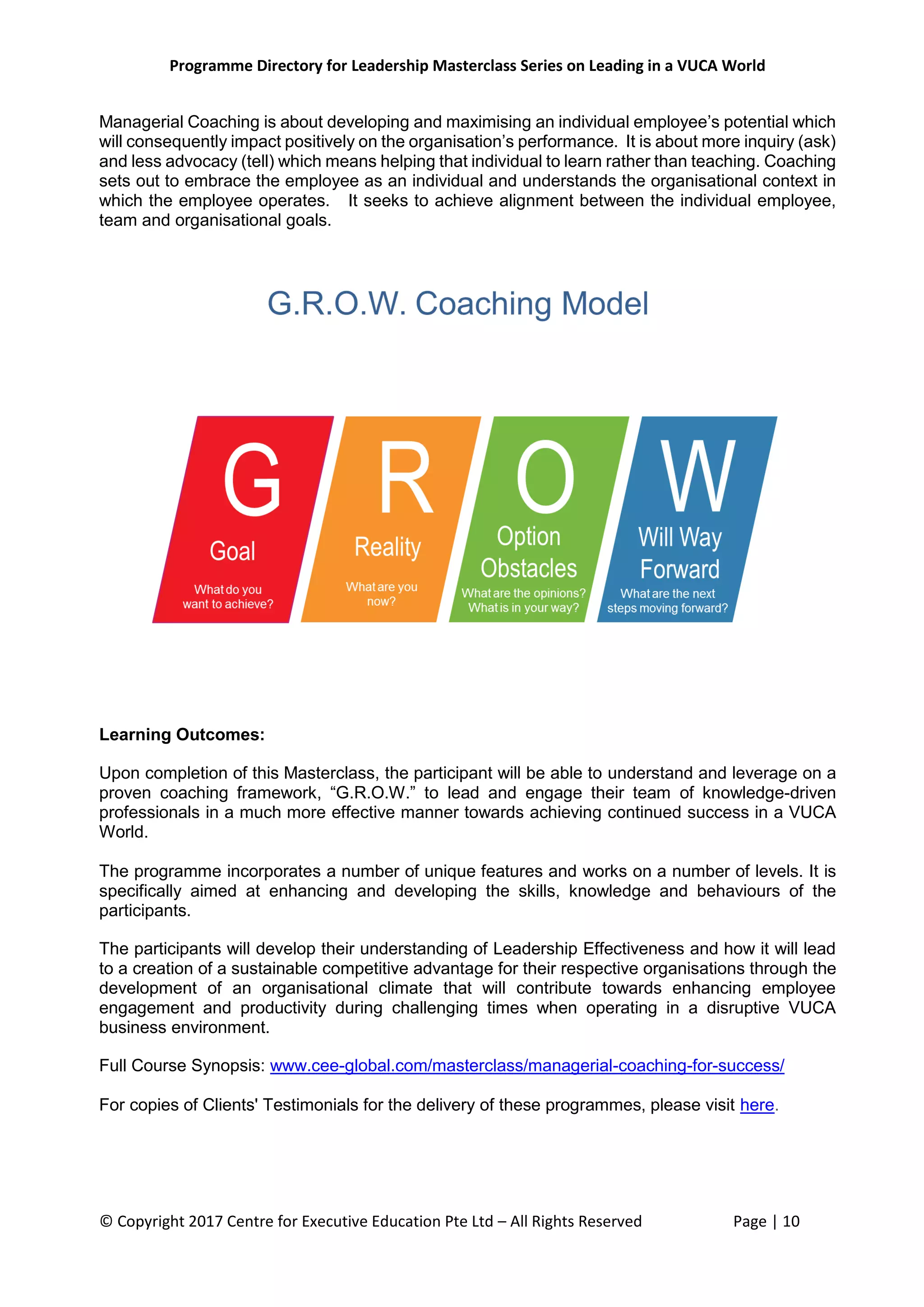 Programme Directory for Leadership Masterclass Series on Leading in a VUCA World
© Copyright 2017 Centre for Executive Education Pte Ltd – All Rights Reserved Page | 10
Managerial Coaching is about developing and maximising an individual employee’s potential which
will consequently impact positively on the organisation’s performance. It is about more inquiry (ask)
and less advocacy (tell) which means helping that individual to learn rather than teaching. Coaching
sets out to embrace the employee as an individual and understands the organisational context in
which the employee operates. It seeks to achieve alignment between the individual employee,
team and organisational goals.
Learning Outcomes:
Upon completion of this Masterclass, the participant will be able to understand and leverage on a
proven coaching framework, “G.R.O.W.” to lead and engage their team of knowledge-driven
professionals in a much more effective manner towards achieving continued success in a VUCA
World.
The programme incorporates a number of unique features and works on a number of levels. It is
specifically aimed at enhancing and developing the skills, knowledge and behaviours of the
participants.
The participants will develop their understanding of Leadership Effectiveness and how it will lead
to a creation of a sustainable competitive advantage for their respective organisations through the
development of an organisational climate that will contribute towards enhancing employee
engagement and productivity during challenging times when operating in a disruptive VUCA
business environment.
Full Course Synopsis: www.cee-global.com/masterclass/managerial-coaching-for-success/
For copies of Clients' Testimonials for the delivery of these programmes, please visit here.
 