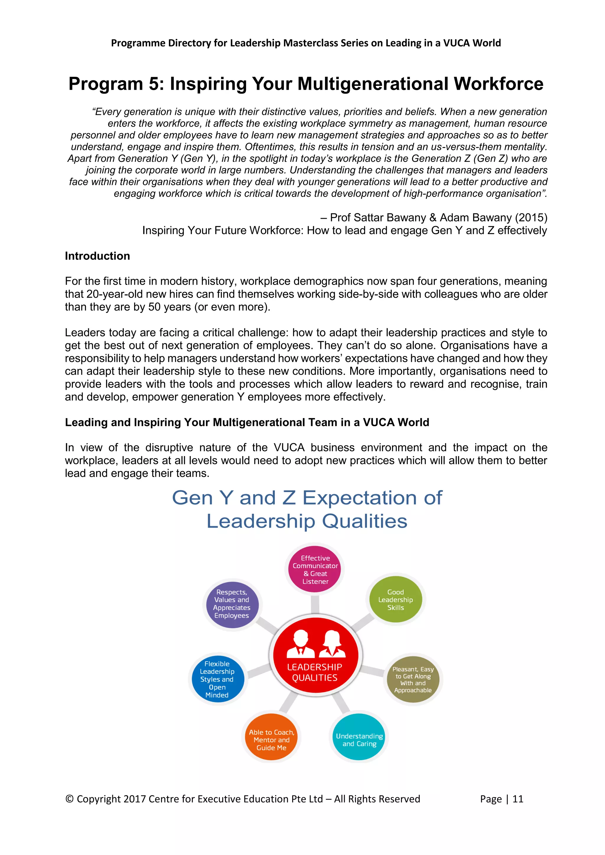 Programme Directory for Leadership Masterclass Series on Leading in a VUCA World
© Copyright 2017 Centre for Executive Education Pte Ltd – All Rights Reserved Page | 11
Program 5: Inspiring Your Multigenerational Workforce
“Every generation is unique with their distinctive values, priorities and beliefs. When a new generation
enters the workforce, it affects the existing workplace symmetry as management, human resource
personnel and older employees have to learn new management strategies and approaches so as to better
understand, engage and inspire them. Oftentimes, this results in tension and an us-versus-them mentality.
Apart from Generation Y (Gen Y), in the spotlight in today’s workplace is the Generation Z (Gen Z) who are
joining the corporate world in large numbers. Understanding the challenges that managers and leaders
face within their organisations when they deal with younger generations will lead to a better productive and
engaging workforce which is critical towards the development of high-performance organisation”.
– Prof Sattar Bawany & Adam Bawany (2015)
Inspiring Your Future Workforce: How to lead and engage Gen Y and Z effectively
Introduction
For the first time in modern history, workplace demographics now span four generations, meaning
that 20-year-old new hires can find themselves working side-by-side with colleagues who are older
than they are by 50 years (or even more).
Leaders today are facing a critical challenge: how to adapt their leadership practices and style to
get the best out of next generation of employees. They can’t do so alone. Organisations have a
responsibility to help managers understand how workers’ expectations have changed and how they
can adapt their leadership style to these new conditions. More importantly, organisations need to
provide leaders with the tools and processes which allow leaders to reward and recognise, train
and develop, empower generation Y employees more effectively.
Leading and Inspiring Your Multigenerational Team in a VUCA World
In view of the disruptive nature of the VUCA business environment and the impact on the
workplace, leaders at all levels would need to adopt new practices which will allow them to better
lead and engage their teams.
 