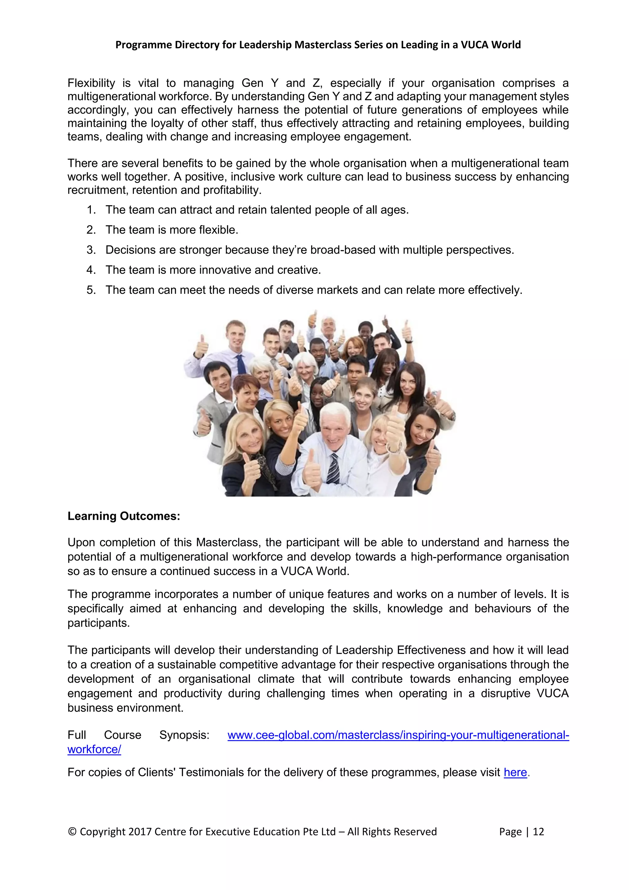 Programme Directory for Leadership Masterclass Series on Leading in a VUCA World
© Copyright 2017 Centre for Executive Education Pte Ltd – All Rights Reserved Page | 12
Flexibility is vital to managing Gen Y and Z, especially if your organisation comprises a
multigenerational workforce. By understanding Gen Y and Z and adapting your management styles
accordingly, you can effectively harness the potential of future generations of employees while
maintaining the loyalty of other staff, thus effectively attracting and retaining employees, building
teams, dealing with change and increasing employee engagement.
There are several benefits to be gained by the whole organisation when a multigenerational team
works well together. A positive, inclusive work culture can lead to business success by enhancing
recruitment, retention and profitability.
1. The team can attract and retain talented people of all ages.
2. The team is more flexible.
3. Decisions are stronger because they’re broad-based with multiple perspectives.
4. The team is more innovative and creative.
5. The team can meet the needs of diverse markets and can relate more effectively.
Learning Outcomes:
Upon completion of this Masterclass, the participant will be able to understand and harness the
potential of a multigenerational workforce and develop towards a high-performance organisation
so as to ensure a continued success in a VUCA World.
The programme incorporates a number of unique features and works on a number of levels. It is
specifically aimed at enhancing and developing the skills, knowledge and behaviours of the
participants.
The participants will develop their understanding of Leadership Effectiveness and how it will lead
to a creation of a sustainable competitive advantage for their respective organisations through the
development of an organisational climate that will contribute towards enhancing employee
engagement and productivity during challenging times when operating in a disruptive VUCA
business environment.
Full Course Synopsis: www.cee-global.com/masterclass/inspiring-your-multigenerational-
workforce/
For copies of Clients' Testimonials for the delivery of these programmes, please visit here.
 