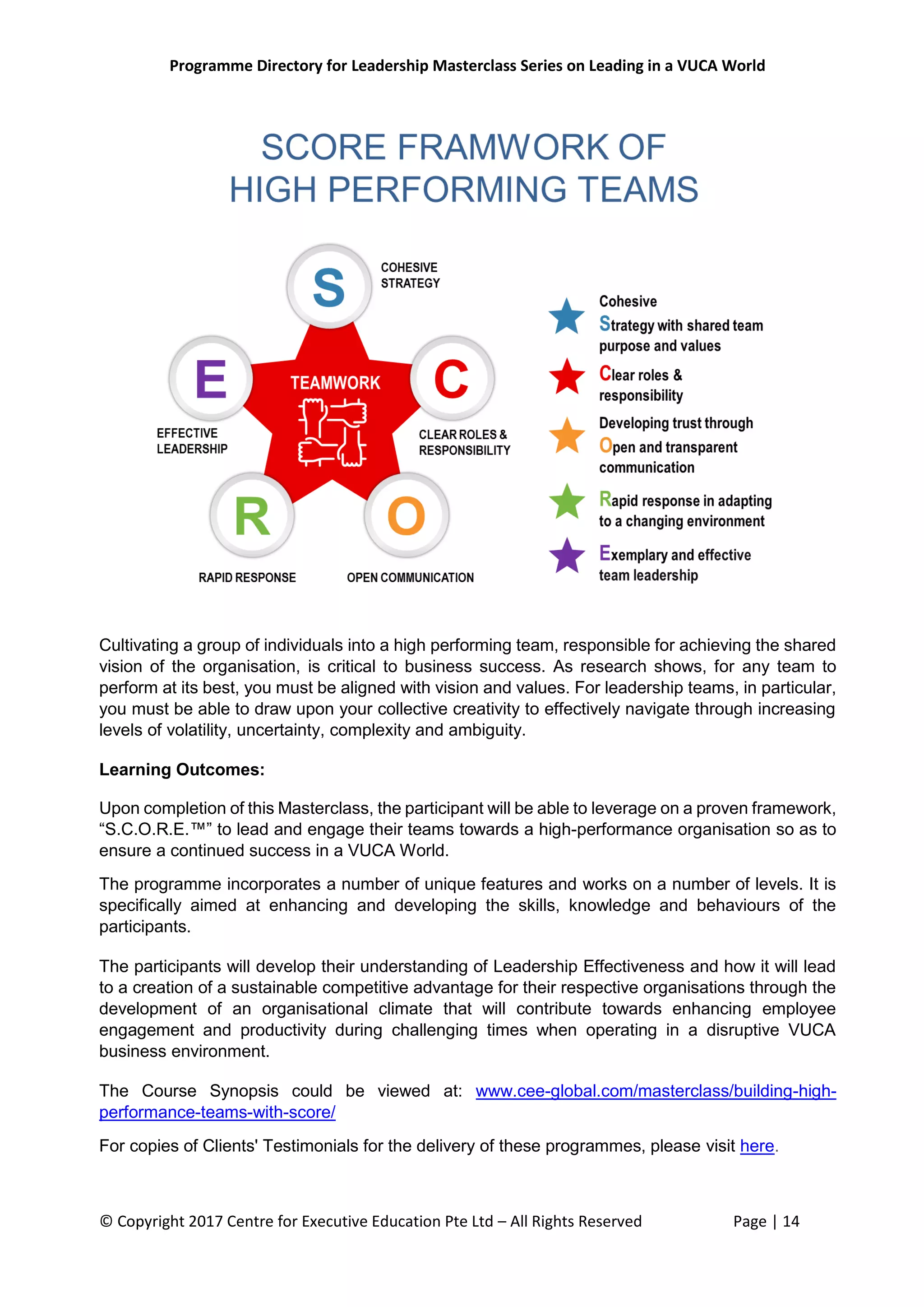 Programme Directory for Leadership Masterclass Series on Leading in a VUCA World
© Copyright 2017 Centre for Executive Education Pte Ltd – All Rights Reserved Page | 14
Cultivating a group of individuals into a high performing team, responsible for achieving the shared
vision of the organisation, is critical to business success. As research shows, for any team to
perform at its best, you must be aligned with vision and values. For leadership teams, in particular,
you must be able to draw upon your collective creativity to effectively navigate through increasing
levels of volatility, uncertainty, complexity and ambiguity.
Learning Outcomes:
Upon completion of this Masterclass, the participant will be able to leverage on a proven framework,
“S.C.O.R.E.™” to lead and engage their teams towards a high-performance organisation so as to
ensure a continued success in a VUCA World.
The programme incorporates a number of unique features and works on a number of levels. It is
specifically aimed at enhancing and developing the skills, knowledge and behaviours of the
participants.
The participants will develop their understanding of Leadership Effectiveness and how it will lead
to a creation of a sustainable competitive advantage for their respective organisations through the
development of an organisational climate that will contribute towards enhancing employee
engagement and productivity during challenging times when operating in a disruptive VUCA
business environment.
The Course Synopsis could be viewed at: www.cee-global.com/masterclass/building-high-
performance-teams-with-score/
For copies of Clients' Testimonials for the delivery of these programmes, please visit here.
 