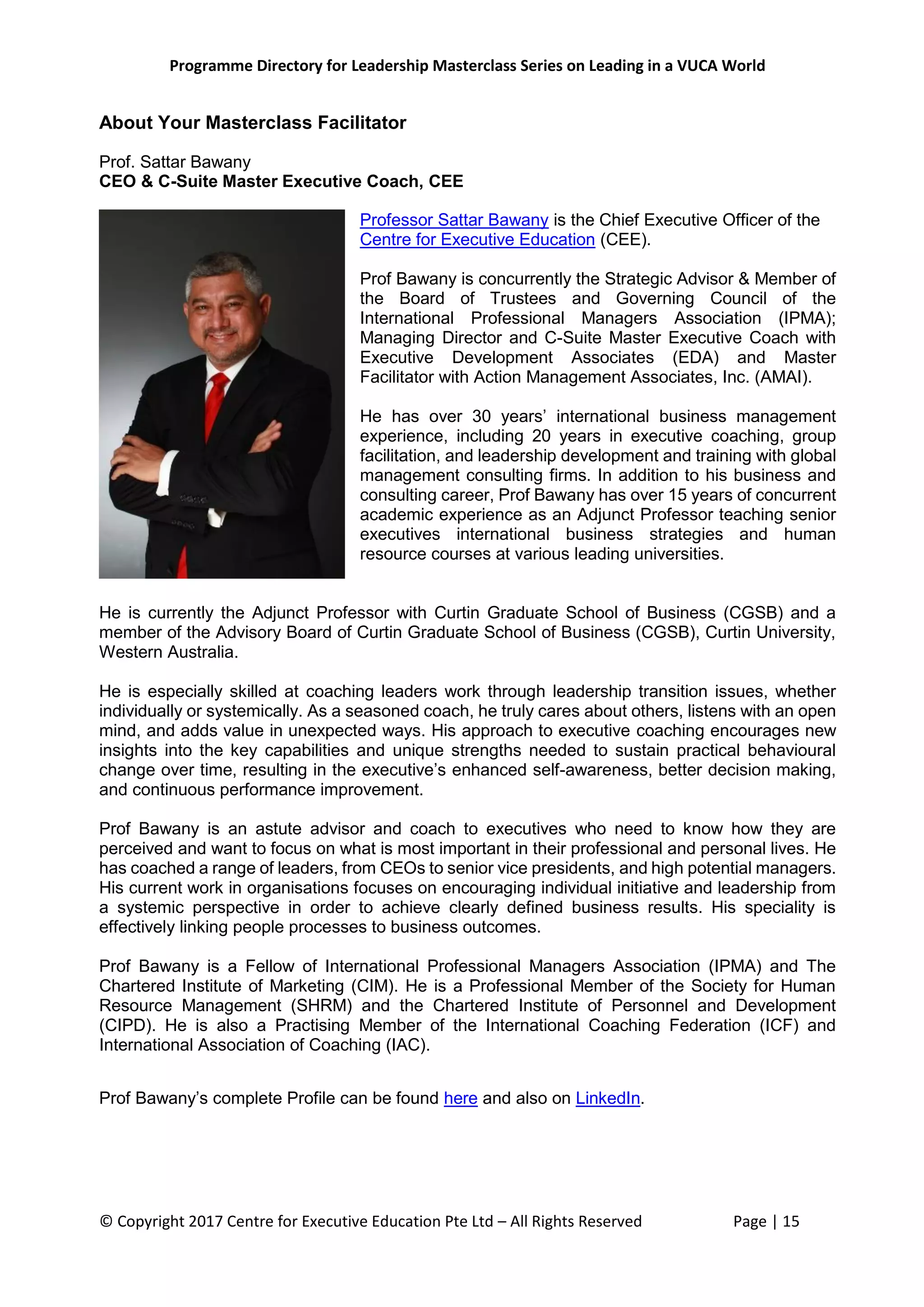 Programme Directory for Leadership Masterclass Series on Leading in a VUCA World
© Copyright 2017 Centre for Executive Education Pte Ltd – All Rights Reserved Page | 15
About Your Masterclass Facilitator
Prof. Sattar Bawany
CEO & C-Suite Master Executive Coach, CEE
Professor Sattar Bawany is the Chief Executive Officer of the
Centre for Executive Education (CEE).
Prof Bawany is concurrently the Strategic Advisor & Member of
the Board of Trustees and Governing Council of the
International Professional Managers Association (IPMA);
Managing Director and C-Suite Master Executive Coach with
Executive Development Associates (EDA) and Master
Facilitator with Action Management Associates, Inc. (AMAI).
He has over 30 years’ international business management
experience, including 20 years in executive coaching, group
facilitation, and leadership development and training with global
management consulting firms. In addition to his business and
consulting career, Prof Bawany has over 15 years of concurrent
academic experience as an Adjunct Professor teaching senior
executives international business strategies and human
resource courses at various leading universities.
He is currently the Adjunct Professor with Curtin Graduate School of Business (CGSB) and a
member of the Advisory Board of Curtin Graduate School of Business (CGSB), Curtin University,
Western Australia.
He is especially skilled at coaching leaders work through leadership transition issues, whether
individually or systemically. As a seasoned coach, he truly cares about others, listens with an open
mind, and adds value in unexpected ways. His approach to executive coaching encourages new
insights into the key capabilities and unique strengths needed to sustain practical behavioural
change over time, resulting in the executive’s enhanced self-awareness, better decision making,
and continuous performance improvement.
Prof Bawany is an astute advisor and coach to executives who need to know how they are
perceived and want to focus on what is most important in their professional and personal lives. He
has coached a range of leaders, from CEOs to senior vice presidents, and high potential managers.
His current work in organisations focuses on encouraging individual initiative and leadership from
a systemic perspective in order to achieve clearly defined business results. His speciality is
effectively linking people processes to business outcomes.
Prof Bawany is a Fellow of International Professional Managers Association (IPMA) and The
Chartered Institute of Marketing (CIM). He is a Professional Member of the Society for Human
Resource Management (SHRM) and the Chartered Institute of Personnel and Development
(CIPD). He is also a Practising Member of the International Coaching Federation (ICF) and
International Association of Coaching (IAC).
Prof Bawany’s complete Profile can be found here and also on LinkedIn.
 
