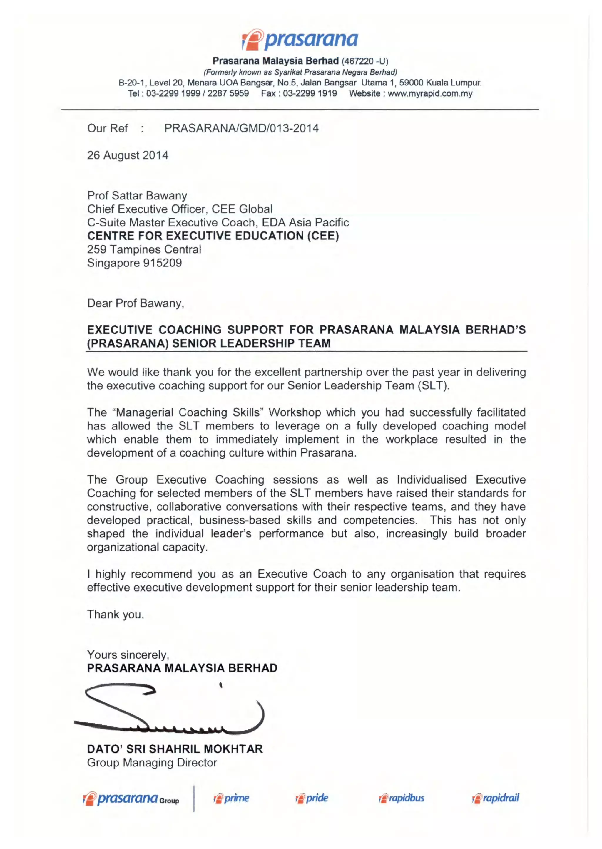 r*prasarana
Prasarana Malaysia Berhad (467220 -U)
(Formerly known as Syarikat Prasarana Negara Berhad)
B-20-1, Level 20, Menara UOA Bangsar, No.5, Jalan Bangsar Utama 1, 59000 Kuala Lumpur.
Tel : 03-2299 1999 / 2287 5959 Fax : 03-2299 1919 Website : www.myrapid.com.my
Our Ref : PRASARANA/GMD/013-2014
26 August 2014
Prof Sattar Bawany
Chief Executive Officer, CEE Global
C-Suite Master Executive Coach, EDA Asia Pacific
CENTRE FOR EXECUTIVE EDUCATION (CEE)
259 Tam pines Central
Singapore 915209
Dear Prof Bawany,
EXECUTIVE COACHING SUPPORT FOR PRASARANA MALAYSIA BERHAD'S
(PRASARANA) SENIOR LEADERSHIP TEAM
We would like thank you for the excellent partnership over the past year in delivering
the executive coaching support for our Senior Leadership Team (SLT).
The "Managerial Coaching Skills" Workshop which you had successfully facilitated
has allowed the SLT members to leverage on a fully developed coaching model
which enable them to immediately implement in the workplace resulted in the
development of a coaching culture within Prasarana.
The Group Executive Coaching sessions as well as Individualised Executive
Coaching for selected members of the SLT members have raised their standards for
constructive, collaborative conversations with their respective teams, and they have
developed practical, business-based skills and competencies. This has not only
shaped the individual leader's performance but also, increasingly build broader
organizational capacity.
I highly recommend you as an Executive Coach to any organisation that requires
effective executive development support for their senior leadership team.
Thank you.
Yours sincerely,
PRASARANA MALAYSIA BERHAD
DATO' SRI SHAHRIL MOKHTAR
Group Managing Director
tprasarana Group I ri prime pride r'rapidbus rapidrail
 