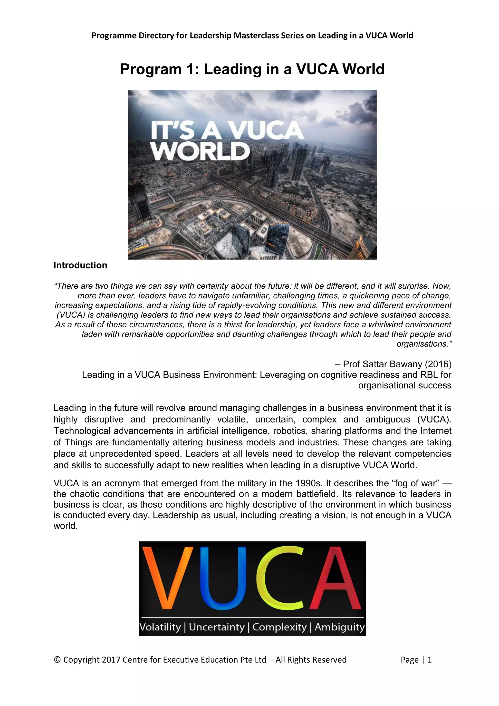 Programme Directory for Leadership Masterclass Series on Leading in a VUCA World
© Copyright 2017 Centre for Executive Education Pte Ltd – All Rights Reserved Page | 1
Program 1: Leading in a VUCA World
Introduction
“There are two things we can say with certainty about the future: it will be different, and it will surprise. Now,
more than ever, leaders have to navigate unfamiliar, challenging times, a quickening pace of change,
increasing expectations, and a rising tide of rapidly-evolving conditions. This new and different environment
(VUCA) is challenging leaders to find new ways to lead their organisations and achieve sustained success.
As a result of these circumstances, there is a thirst for leadership, yet leaders face a whirlwind environment
laden with remarkable opportunities and daunting challenges through which to lead their people and
organisations.”
– Prof Sattar Bawany (2016)
Leading in a VUCA Business Environment: Leveraging on cognitive readiness and RBL for
organisational success
Leading in the future will revolve around managing challenges in a business environment that it is
highly disruptive and predominantly volatile, uncertain, complex and ambiguous (VUCA).
Technological advancements in artificial intelligence, robotics, sharing platforms and the Internet
of Things are fundamentally altering business models and industries. These changes are taking
place at unprecedented speed. Leaders at all levels need to develop the relevant competencies
and skills to successfully adapt to new realities when leading in a disruptive VUCA World.
VUCA is an acronym that emerged from the military in the 1990s. It describes the “fog of war” —
the chaotic conditions that are encountered on a modern battlefield. Its relevance to leaders in
business is clear, as these conditions are highly descriptive of the environment in which business
is conducted every day. Leadership as usual, including creating a vision, is not enough in a VUCA
world.
 