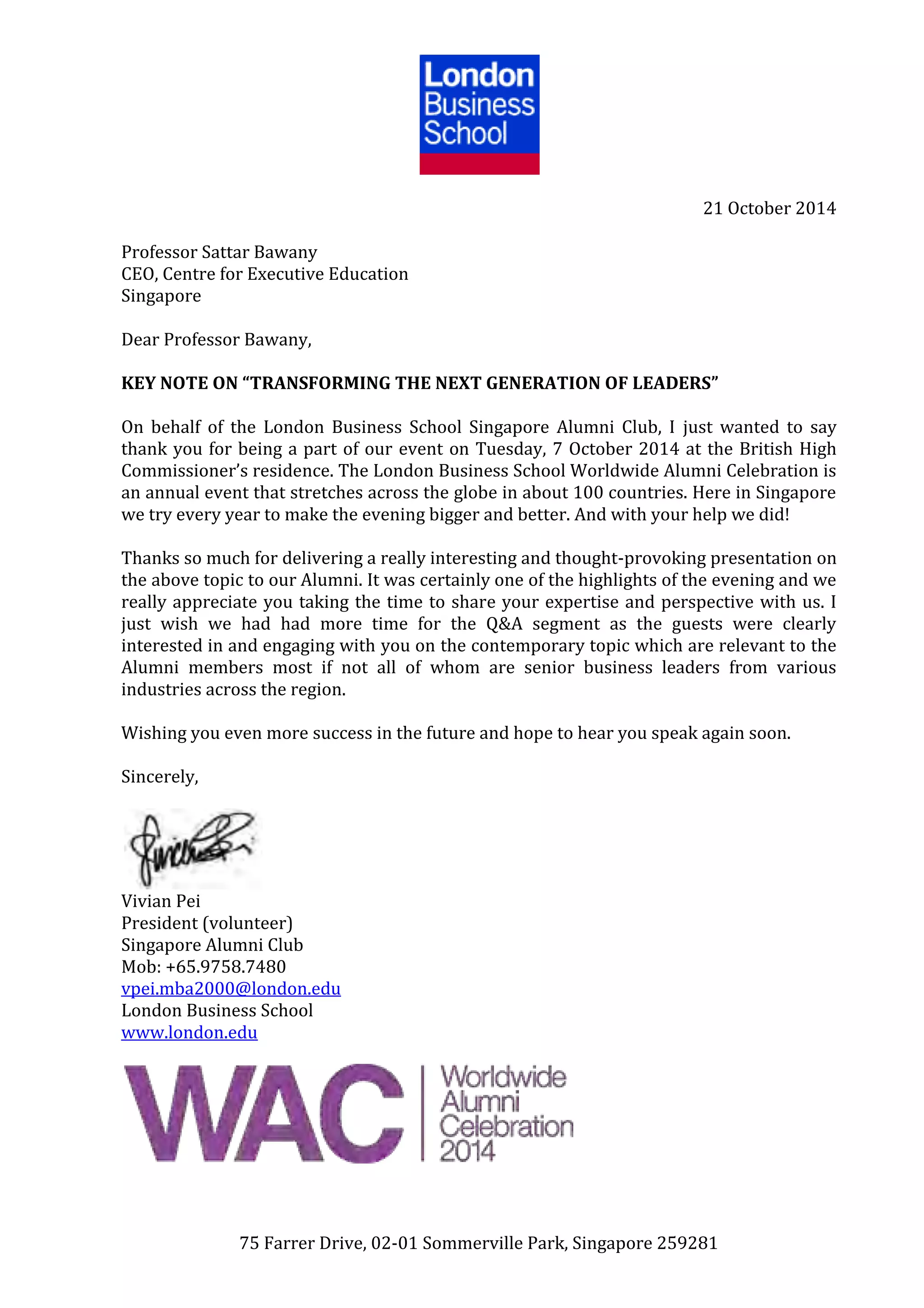 75 Farrer Drive, 02-01 Sommerville Park, Singapore 259281
21 October 2014
Professor Sattar Bawany
CEO, Centre for Executive Education
Singapore
Dear Professor Bawany,
KEY NOTE ON “TRANSFORMING THE NEXT GENERATION OF LEADERS”
On behalf of the London Business School Singapore Alumni Club, I just wanted to say
thank you for being a part of our event on Tuesday, 7 October 2014 at the British High
Commissioner’s residence. The London Business School Worldwide Alumni Celebration is
an annual event that stretches across the globe in about 100 countries. Here in Singapore
we try every year to make the evening bigger and better. And with your help we did!
Thanks so much for delivering a really interesting and thought-provoking presentation on
the above topic to our Alumni. It was certainly one of the highlights of the evening and we
really appreciate you taking the time to share your expertise and perspective with us. I
just wish we had had more time for the Q&A segment as the guests were clearly
interested in and engaging with you on the contemporary topic which are relevant to the
Alumni members most if not all of whom are senior business leaders from various
industries across the region.
Wishing you even more success in the future and hope to hear you speak again soon.
Sincerely,
Vivian Pei
President (volunteer)
Singapore Alumni Club
Mob: +65.9758.7480
vpei.mba2000@london.edu
London Business School
www.london.edu
 