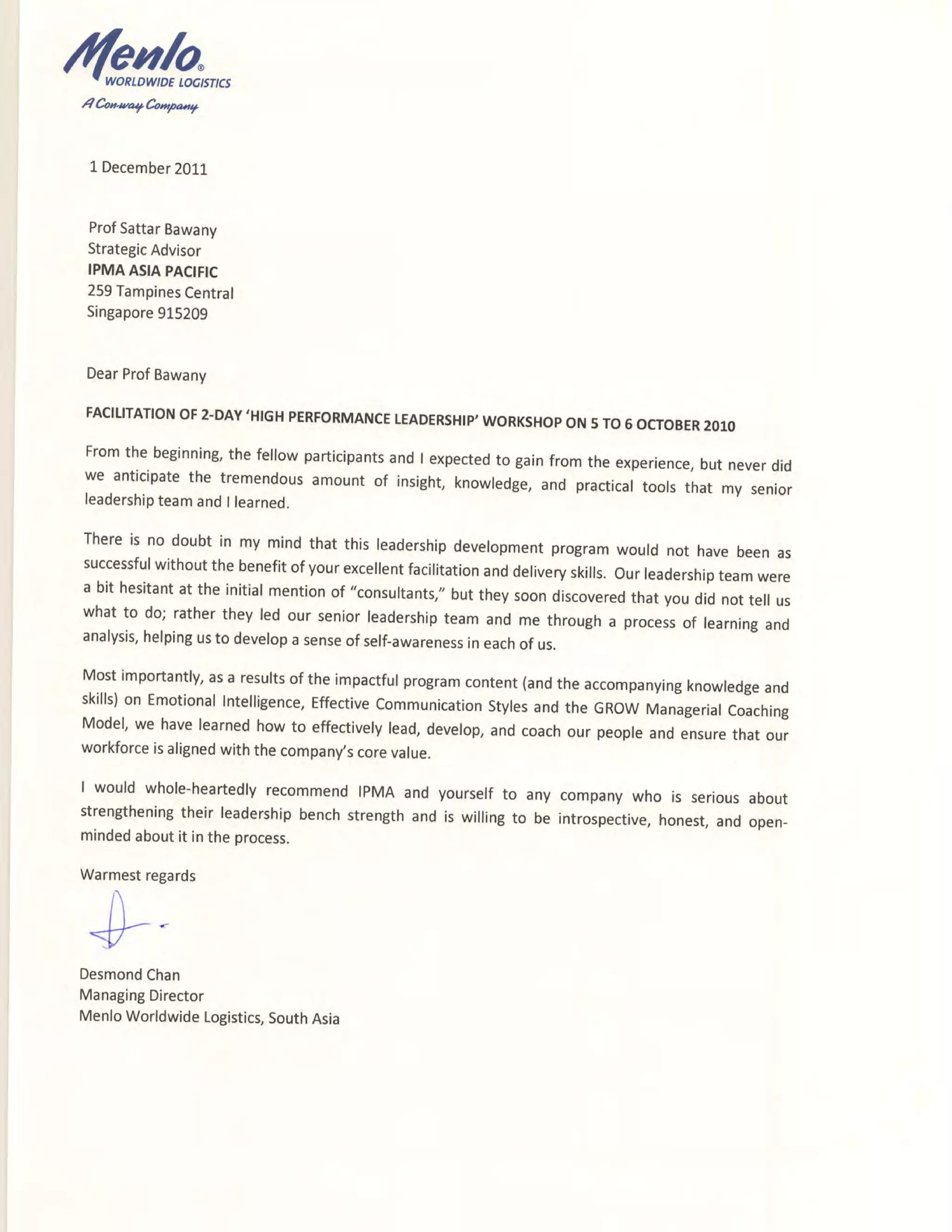 /(grnh,,,,
4Coa.uar'65**r,
1December2011
ProfSattarBawany
StrategicAdvisor
IPMAASIAPACIFIC
259TampinesCentral
Singapore915209
DearProfBawany
FACILITATIONOF2-DAY'HIGHPERFORMANCETEADERSHIP'WORKSHOPON5TO5OCTOBER2O1O
Fromthe beginning,thefellowparticipantsandI expectedto gainfromtheexperience,butneverdid
we anticipatethe tremendousamountof insight,knowledge,and practicaltoolsthat my senior
leadershipteamandI learned.
Thereis no doubtin my mindthatthisleadershipdevelopmentprogramwouldnot havebeenas
successfulwithoutthebenefitofyourexcellentfacilitationanddeliveryskills.our leadershipteamwere
a bit hesitantat the initialmentionof "consultants,"buttheysoondiscoveredthatyoudidnottell us
whatto do;rathertheyledourseniorleadershipteamandmethrougha processof learningand
analysis,helpingusto developasenseofself-awarenessineachof us.
Mostimportantly,asa resultsoftheimpactfulprogramcontent(andtheaccompanyingknowledgeand
skills)on EmotionalIntelligence,Effectivecommunicationstylesandthe GRowManagerialcoaching
Model,we havelearnedhowto effectivelylead,develop,andcoachour peopleandensurethatour
workforceisalignedwiththecompany,scorevalue.
I wouldwhole-heartedlyrecommendIPMAand yourselfto any companywho is seriousabout
strengtheningtheirleadershipbenchstrengthandis willingto be introspective,honest,andopen-
mindedaboutit intheprocess.
Warmestregards
DesmondChan
ManagingDirector
MenloWorldwideLogistics,SouthAsia
 