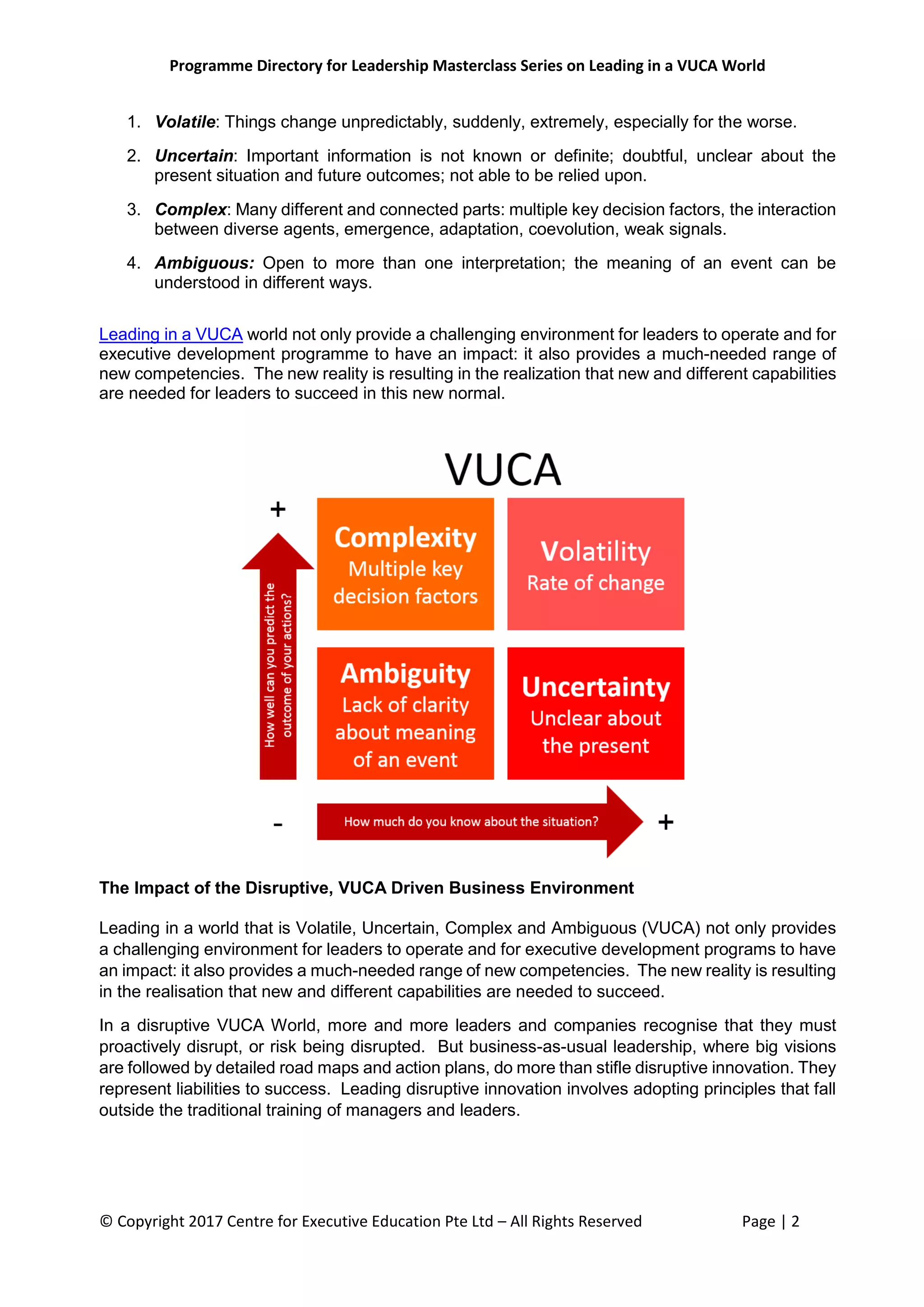 Programme Directory for Leadership Masterclass Series on Leading in a VUCA World
© Copyright 2017 Centre for Executive Education Pte Ltd – All Rights Reserved Page | 2
1. Volatile: Things change unpredictably, suddenly, extremely, especially for the worse.
2. Uncertain: Important information is not known or definite; doubtful, unclear about the
present situation and future outcomes; not able to be relied upon.
3. Complex: Many different and connected parts: multiple key decision factors, the interaction
between diverse agents, emergence, adaptation, coevolution, weak signals.
4. Ambiguous: Open to more than one interpretation; the meaning of an event can be
understood in different ways.
Leading in a VUCA world not only provide a challenging environment for leaders to operate and for
executive development programme to have an impact: it also provides a much-needed range of
new competencies. The new reality is resulting in the realization that new and different capabilities
are needed for leaders to succeed in this new normal.
The Impact of the Disruptive, VUCA Driven Business Environment
Leading in a world that is Volatile, Uncertain, Complex and Ambiguous (VUCA) not only provides
a challenging environment for leaders to operate and for executive development programs to have
an impact: it also provides a much-needed range of new competencies. The new reality is resulting
in the realisation that new and different capabilities are needed to succeed.
In a disruptive VUCA World, more and more leaders and companies recognise that they must
proactively disrupt, or risk being disrupted. But business-as-usual leadership, where big visions
are followed by detailed road maps and action plans, do more than stifle disruptive innovation. They
represent liabilities to success. Leading disruptive innovation involves adopting principles that fall
outside the traditional training of managers and leaders.
 