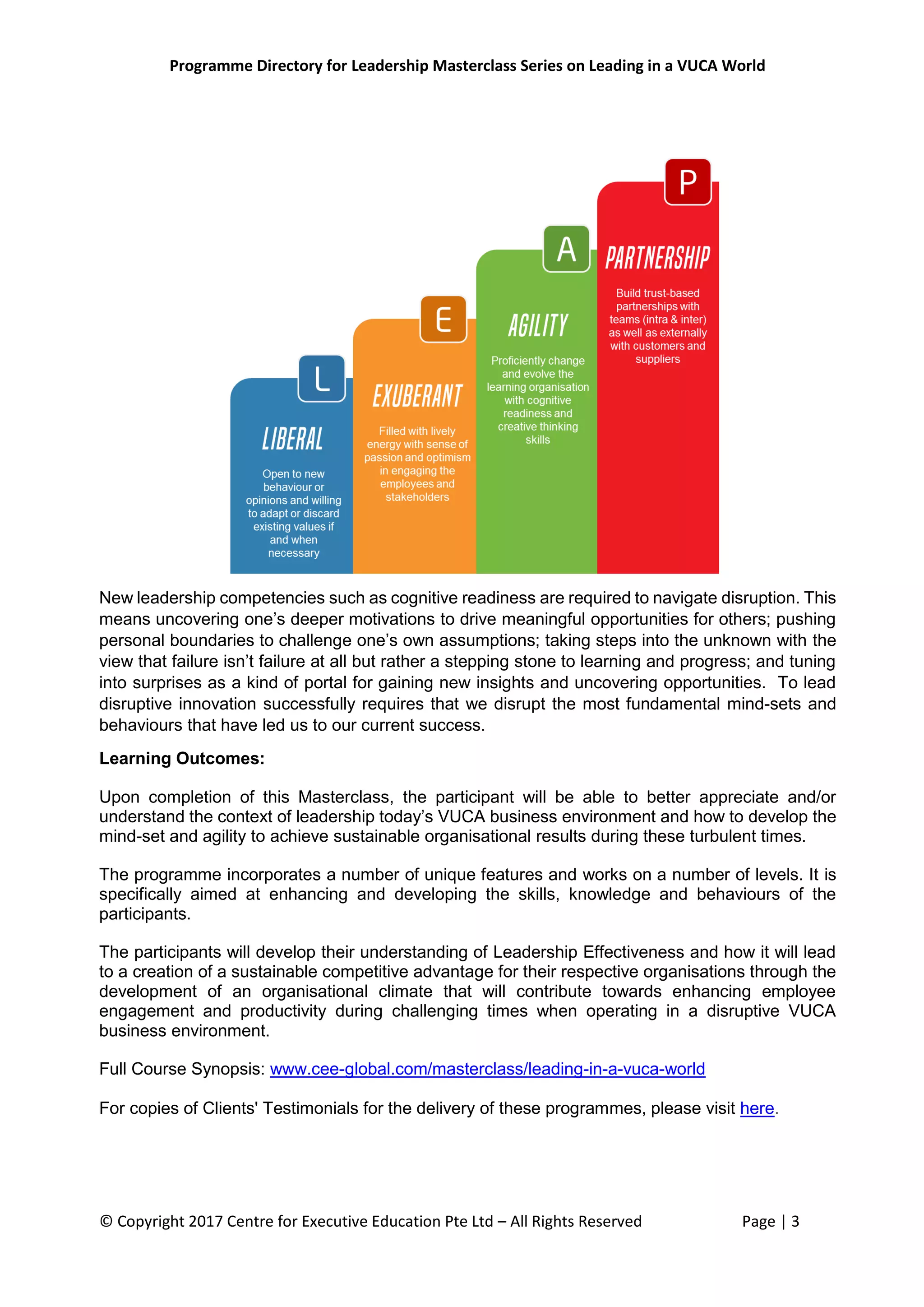 Programme Directory for Leadership Masterclass Series on Leading in a VUCA World
© Copyright 2017 Centre for Executive Education Pte Ltd – All Rights Reserved Page | 3
New leadership competencies such as cognitive readiness are required to navigate disruption. This
means uncovering one’s deeper motivations to drive meaningful opportunities for others; pushing
personal boundaries to challenge one’s own assumptions; taking steps into the unknown with the
view that failure isn’t failure at all but rather a stepping stone to learning and progress; and tuning
into surprises as a kind of portal for gaining new insights and uncovering opportunities. To lead
disruptive innovation successfully requires that we disrupt the most fundamental mind-sets and
behaviours that have led us to our current success.
Learning Outcomes:
Upon completion of this Masterclass, the participant will be able to better appreciate and/or
understand the context of leadership today’s VUCA business environment and how to develop the
mind-set and agility to achieve sustainable organisational results during these turbulent times.
The programme incorporates a number of unique features and works on a number of levels. It is
specifically aimed at enhancing and developing the skills, knowledge and behaviours of the
participants.
The participants will develop their understanding of Leadership Effectiveness and how it will lead
to a creation of a sustainable competitive advantage for their respective organisations through the
development of an organisational climate that will contribute towards enhancing employee
engagement and productivity during challenging times when operating in a disruptive VUCA
business environment.
Full Course Synopsis: www.cee-global.com/masterclass/leading-in-a-vuca-world
For copies of Clients' Testimonials for the delivery of these programmes, please visit here.
 