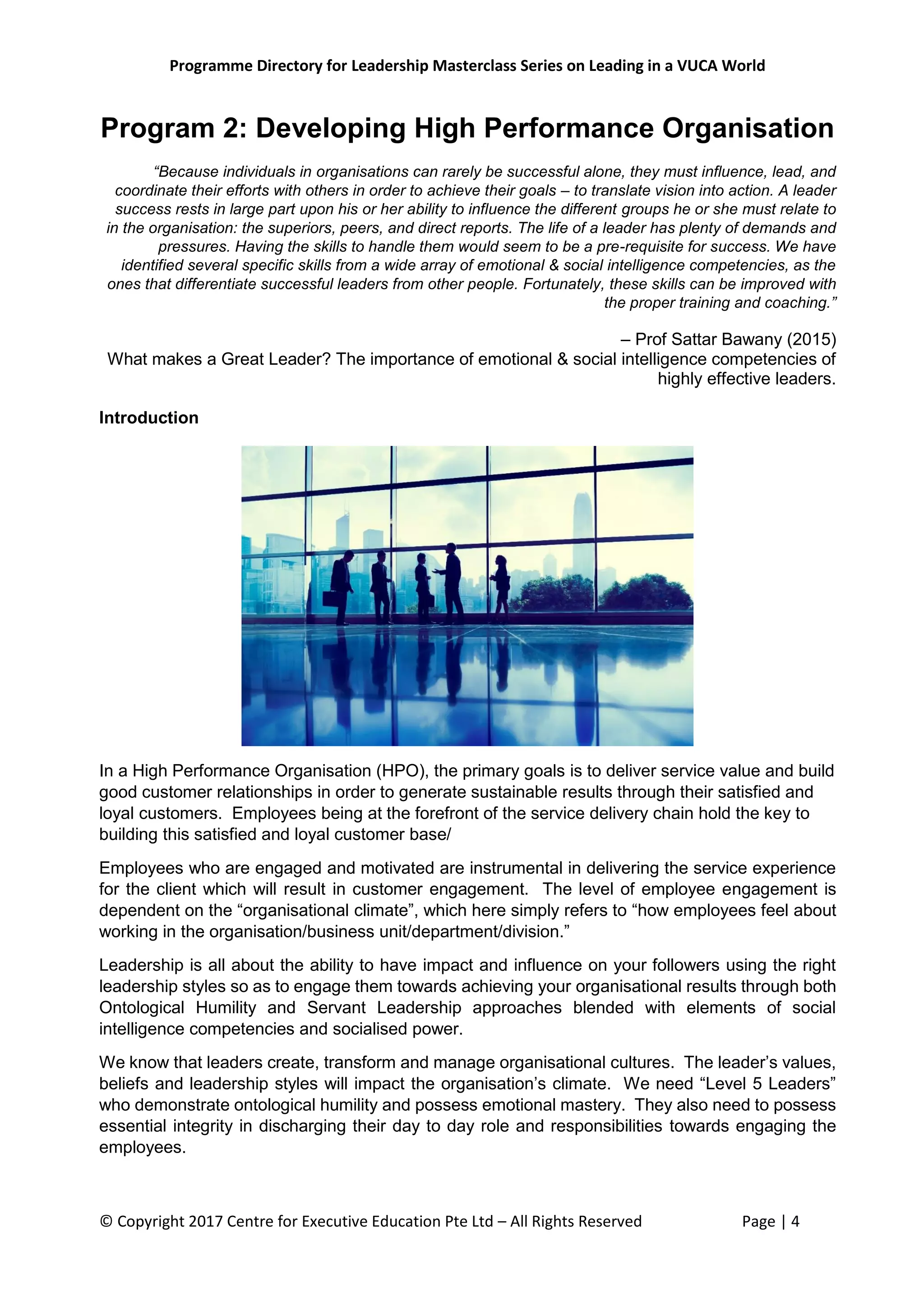 Programme Directory for Leadership Masterclass Series on Leading in a VUCA World
© Copyright 2017 Centre for Executive Education Pte Ltd – All Rights Reserved Page | 4
Program 2: Developing High Performance Organisation
“Because individuals in organisations can rarely be successful alone, they must influence, lead, and
coordinate their efforts with others in order to achieve their goals – to translate vision into action. A leader
success rests in large part upon his or her ability to influence the different groups he or she must relate to
in the organisation: the superiors, peers, and direct reports. The life of a leader has plenty of demands and
pressures. Having the skills to handle them would seem to be a pre-requisite for success. We have
identified several specific skills from a wide array of emotional & social intelligence competencies, as the
ones that differentiate successful leaders from other people. Fortunately, these skills can be improved with
the proper training and coaching.”
– Prof Sattar Bawany (2015)
What makes a Great Leader? The importance of emotional & social intelligence competencies of
highly effective leaders.
Introduction
In a High Performance Organisation (HPO), the primary goals is to deliver service value and build
good customer relationships in order to generate sustainable results through their satisfied and
loyal customers. Employees being at the forefront of the service delivery chain hold the key to
building this satisfied and loyal customer base/
Employees who are engaged and motivated are instrumental in delivering the service experience
for the client which will result in customer engagement. The level of employee engagement is
dependent on the “organisational climate”, which here simply refers to “how employees feel about
working in the organisation/business unit/department/division.”
Leadership is all about the ability to have impact and influence on your followers using the right
leadership styles so as to engage them towards achieving your organisational results through both
Ontological Humility and Servant Leadership approaches blended with elements of social
intelligence competencies and socialised power.
We know that leaders create, transform and manage organisational cultures. The leader’s values,
beliefs and leadership styles will impact the organisation’s climate. We need “Level 5 Leaders”
who demonstrate ontological humility and possess emotional mastery. They also need to possess
essential integrity in discharging their day to day role and responsibilities towards engaging the
employees.
 