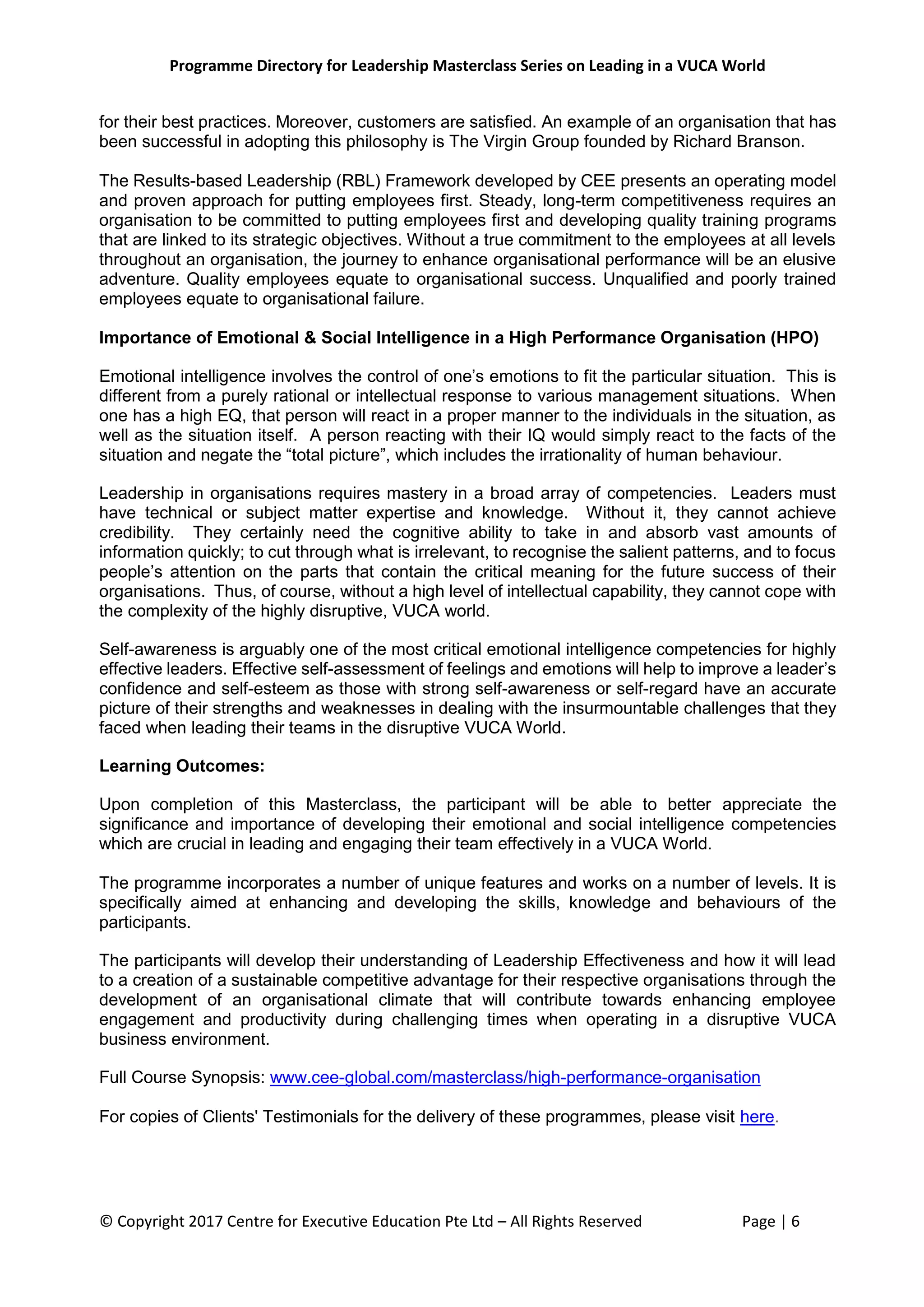 Programme Directory for Leadership Masterclass Series on Leading in a VUCA World
© Copyright 2017 Centre for Executive Education Pte Ltd – All Rights Reserved Page | 6
for their best practices. Moreover, customers are satisfied. An example of an organisation that has
been successful in adopting this philosophy is The Virgin Group founded by Richard Branson.
The Results-based Leadership (RBL) Framework developed by CEE presents an operating model
and proven approach for putting employees first. Steady, long-term competitiveness requires an
organisation to be committed to putting employees first and developing quality training programs
that are linked to its strategic objectives. Without a true commitment to the employees at all levels
throughout an organisation, the journey to enhance organisational performance will be an elusive
adventure. Quality employees equate to organisational success. Unqualified and poorly trained
employees equate to organisational failure.
Importance of Emotional & Social Intelligence in a High Performance Organisation (HPO)
Emotional intelligence involves the control of one’s emotions to fit the particular situation. This is
different from a purely rational or intellectual response to various management situations. When
one has a high EQ, that person will react in a proper manner to the individuals in the situation, as
well as the situation itself. A person reacting with their IQ would simply react to the facts of the
situation and negate the “total picture”, which includes the irrationality of human behaviour.
Leadership in organisations requires mastery in a broad array of competencies. Leaders must
have technical or subject matter expertise and knowledge. Without it, they cannot achieve
credibility. They certainly need the cognitive ability to take in and absorb vast amounts of
information quickly; to cut through what is irrelevant, to recognise the salient patterns, and to focus
people’s attention on the parts that contain the critical meaning for the future success of their
organisations. Thus, of course, without a high level of intellectual capability, they cannot cope with
the complexity of the highly disruptive, VUCA world.
Self-awareness is arguably one of the most critical emotional intelligence competencies for highly
effective leaders. Effective self-assessment of feelings and emotions will help to improve a leader’s
confidence and self-esteem as those with strong self-awareness or self-regard have an accurate
picture of their strengths and weaknesses in dealing with the insurmountable challenges that they
faced when leading their teams in the disruptive VUCA World.
Learning Outcomes:
Upon completion of this Masterclass, the participant will be able to better appreciate the
significance and importance of developing their emotional and social intelligence competencies
which are crucial in leading and engaging their team effectively in a VUCA World.
The programme incorporates a number of unique features and works on a number of levels. It is
specifically aimed at enhancing and developing the skills, knowledge and behaviours of the
participants.
The participants will develop their understanding of Leadership Effectiveness and how it will lead
to a creation of a sustainable competitive advantage for their respective organisations through the
development of an organisational climate that will contribute towards enhancing employee
engagement and productivity during challenging times when operating in a disruptive VUCA
business environment.
Full Course Synopsis: www.cee-global.com/masterclass/high-performance-organisation
For copies of Clients' Testimonials for the delivery of these programmes, please visit here.
 
