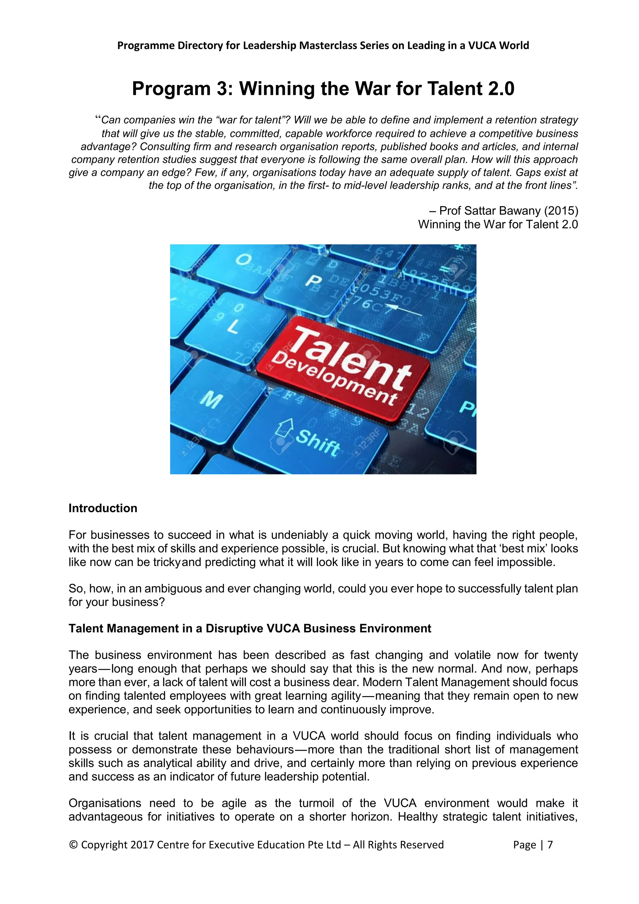 Programme Directory for Leadership Masterclass Series on Leading in a VUCA World
© Copyright 2017 Centre for Executive Education Pte Ltd – All Rights Reserved Page | 7
Program 3: Winning the War for Talent 2.0
“Can companies win the “war for talent”? Will we be able to define and implement a retention strategy
that will give us the stable, committed, capable workforce required to achieve a competitive business
advantage? Consulting firm and research organisation reports, published books and articles, and internal
company retention studies suggest that everyone is following the same overall plan. How will this approach
give a company an edge? Few, if any, organisations today have an adequate supply of talent. Gaps exist at
the top of the organisation, in the first- to mid-level leadership ranks, and at the front lines”.
– Prof Sattar Bawany (2015)
Winning the War for Talent 2.0
Introduction
For businesses to succeed in what is undeniably a quick moving world, having the right people,
with the best mix of skills and experience possible, is crucial. But knowing what that ‘best mix’ looks
like now can be tricky and predicting what it will look like in years to come can feel impossible.
So, how, in an ambiguous and ever changing world, could you ever hope to successfully talent plan
for your business?
Talent Management in a Disruptive VUCA Business Environment
The business environment has been described as fast changing and volatile now for twenty
years — long enough that perhaps we should say that this is the new normal. And now, perhaps
more than ever, a lack of talent will cost a business dear. Modern Talent Management should focus
on finding talented employees with great learning agility — meaning that they remain open to new
experience, and seek opportunities to learn and continuously improve.
It is crucial that talent management in a VUCA world should focus on finding individuals who
possess or demonstrate these behaviours — more than the traditional short list of management
skills such as analytical ability and drive, and certainly more than relying on previous experience
and success as an indicator of future leadership potential.
Organisations need to be agile as the turmoil of the VUCA environment would make it
advantageous for initiatives to operate on a shorter horizon. Healthy strategic talent initiatives,
 