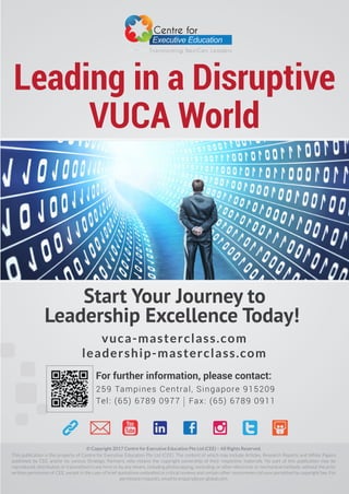 Leading in a Disruptive
VUCA World
For further information, please contact:
259 Tampines Central, Singapore 915209
Tel: (65) 6789 0977 Fax: (65) 6789 0911
© Copyright 2017 Centre for Executive Education Pte Ltd (CEE) – All Rights Reserved.
This publication is the property of Centre for Executive Education Pte Ltd (CEE). The content of which may include Articles, Research Reports and White Papers
published by CEE and/or its various Strategic Partners, who retains the copyright ownership of their respective materials. No part of this publication may be
reproduced, distributed, or transmitted in any form or by any means, including photocopying, recording, or other electronic or mechanical methods, without the prior
written permission of CEE, except in the case of brief quotations embodied in critical reviews and certain other noncommercial uses permitted by copyright law. For
permission requests, email to enquiry@cee-global.com.
Start Your Journey to
Leadership Excellence Today!
vuca-masterclass.com
leadership-masterclass.com
Transforming NextGen Leaders
 