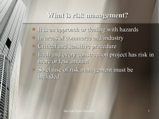 What is risk management? It is an approach or dealing with hazards In areas of commerce and industry Critical and sensitive procedure Each and every construction project has risk in more or less amount So clause of risk management must be included  