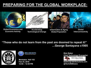 PREPARING FOR THE GLOBAL WORKPLACE:
Blair Baker
Chief Technology Evangelist
bbaker@1903Solutions.com
@TechsN2Execs
Global
Interconnectivity
Markstein Hall 103
Feb 25, 2016
12:00 – 12:50 PM
“Those who do not learn from the past are doomed to repeat it!”
…George Santayana c1905
Global Economics and
Economic Activity
Accelerating
Technological Change
Urbanization & Aging
Global Population
 