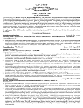 CARYL O'DOWD
KENDALL PARK NJ 08824
HOME (732) 297-1994 ~ MOBILE (732) 397-1866
ODOWDC11@GMAIL.COM
SUMMARY OF QUALIFICATIONS
“Entrepreneurial Mindset”
Experienced "hands-on" Human Resources Management Professional with expertise in Employee Relations, Talent Acquisition, Benefits &
Compensation Administration as well as other HR Generalist responsibilities for private and public financial services, information technology, bio-
pharmaceutical healthcare marketing, manufacturing and healthcare non-profit organizations. Specialties include Talent Acquisition/Performance
Management; Training; Strategic Leadership & Succession Planning; Organizational Development & Change Management, Mergers & Acquisitions;
Employee Relations; Compensation Administration including: Payroll, Job Evaluation, Classification, Surveys,Pay Structure, Variable Plans (including
Incentive, Commission & Executive); Benefits Administration of all group health & welfare insurance, employee wellness and EAP programs, and
retirement plans (including 401k, 401a &403b); Regulatory Compliance including: EEO, Affirmative Action, ACA, HIPPA, FMLA, COBRA, ADA, ARRA,
OSHA, Safety, Right-to-Know; and Workers Compensation; and Immigration.
Strong Computer Skills: HRMS, including PeopleSoft, Oracle, NetSuite OpenAir and ADP (Workforce Now) and MS Office (Word, Excel, PowerPoint
& Outlook)
PROFESSIONAL EXPERIENCE
Human Resources Consultant October 2015 to Present
Sysco Guest Supply Company (Global Provider of Products to Hotel & Lodging Industry, includingManufacturing & Distribution) –
Monmouth Junction, NJ
 Collect and analyze occupational data toevaluate and prepare role profiles and job descriptions tofacilitate the development and standardization
of corporate compensation structure. Consult with HR Business Partners and management teams to determine type, scope, and purpose of
position and related job requirements. Evaluate related compensation data for benchmarking positions. Assist executive leadership team with
workforce planning and annual incentive and merit awards. Review and recommend changes as needed.
Personal Care Giver – ““Confidential” January 2015 – August 2015
Human Resources Director December 2012 to December 2014
Registrar & Transfer Company (Financial Services) – Cranford, NJ
(Company sold and closed its NJ location.)
 Lead the development and execution of all benefits,compensation and human resources services, plans and policies that aligned with corporate
goals and promoted a unified company culture for its headquarters and two affiliated companies.
 Negotiated and redesigned benefits program that lowered benefits cost by 9% and minimized out-of-pocket expenses and provider disruption.
Also developed and launched benefits website for employee access 24/7 via the Internet.
 Recommended change in 401(k) plan/provider that resulted in 80% reduction of administrative fees. Member of Fiduciary Committee
responsible for the quarterly review and direction of retirement plan investments. Managed plan conversion, audits and preparation of 5500
reports, non-discrimination tests and other government compliance, including plan amendments, summary plan description and summary
annual reports.
 Evaluated,developed and maintained comprehensive HRMS system (ADP Workforce Now, including PReXpert, Human Resources &Benefits and
ezLabor Time & Attendance), processes and reporting/analytics designed to support the business operations of the company. Renegotiated
contract terms with ADP that resulted in overall cost savings of 25%. Assisted CFO with budgeting and development of financial reports for
monthly, quarterly and annual reporting. Managed payroll administration.
 Provided oversight and direction for recruitment, training & development and employee relations for overall workforce.
 Member of management team involved with the merger and transition of operations following acquisition of company. Retained to organize and
manage related activities relevant to company's subsequent closure including compliance with WARN Act, retention bonuses, terminations,
severance packages, unemployment, outplacement counseling and benefits administration including COBRA.
Human Resources Director January 2008 to December 2012
Informed Medical Communications, Inc. (Bio-Pharmaceutical Healthcare Marketing) – Edison, NJ
(Company closed.)
 Reporting to the CEO and President, solely responsible for the design, development, implementation, administration and communication of all
human resources services and Total Rewards programs including health, welfare, wellness, retirement, base pay, incentives, commission and
other rewards and perquisites for Corporate HQ and two PA Call Centers.
 Member of executive leadership team responsible for the development of strategic plans, including organizational development,change & talent
management and compensation plans that aligned to corporate goals and focused on enhancing company culture and productivity. Developed
and managed competitive compensation plans including base pay, variable (incentive, bonus and commission), merit & executive and
compensation planning. Continuously analyzed rewards program, its market competiveness and cost-effectiveness to ensure they aligned with
the company’s business strategy and optimized the company’s ability to attract and retain top talent.
 Lead all aspects of benefits administration, including plan design, vendor selection & negotiation, annualopen enrollment process, government
compliance and reporting for all health (medical (PPO,POS, EPO,HMO, HSA and HRA), dental(PPO,POS, DHMO) and vision), welfare (disability,
long-term care, PTO, etc.) and retirement plans. Analyzed benefit program trends; identified, designed and proposed best practices and
competitive benefit programs to support organizational and budgetary strategies and associate needs. Redesigned benefits program by
consolidating three different benefit plans from recent acquisitions into one universal program with enhancements an d overall cost savings of
15%,including two-year rate guarantees. Plan changes resulted in 0% increase in employer and employee costs! Designed and launched on-line
Benefits website.
 