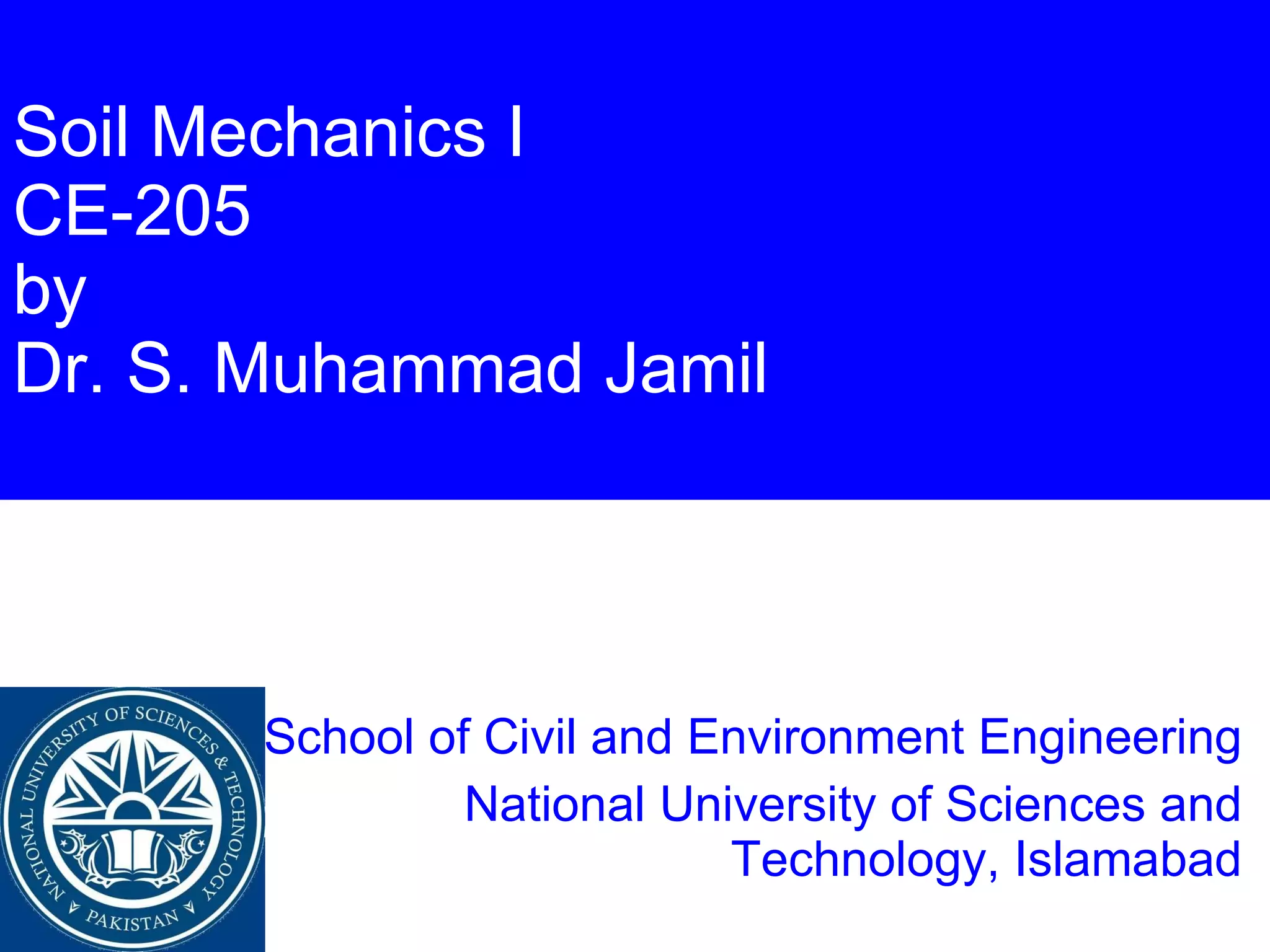 Soil Mechanics I CE-205 by Dr. S. Muhammad Jamil School of Civil and Environment Engineering National University of Sciences and Technology, Islamabad