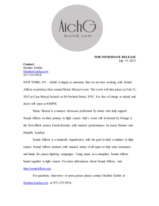 FOR IMMEDIATE RELEASE
July 15, 2015
Contact:
Heather Grabin
Heather@aichg.com
917-375-9918
NEW YORK, NY – AichG is happy to announce that we are now working with Sound
Affects to produce their annual Music Mezcal event. The event will take place on July 21,
2015 at Casa Mezcal located on 86 Orchard Street, NYC. It is free of charge to attend and
doors will open at 8:00PM.
Music Mezcal is a musical showcase performed by artists who help support
Sound Affects on their journey to fight cancer. July’s event will be hosted by Orange is
the New Black actress Farrah Krenek, with musical performances by Jason Damico and
Danielle Lyndsay.
Sound Affects is a nonprofit organization with the goal to fund a solution to fight
cancer. Sound Affects partners with musical artists of all types to help raise awareness
and funds for cancer-fighting campaigns. Using music as a metaphor, Sound Affects
bands together to fight cancer. For more information about Sound Affects, visit
http://soundaffects.org.
For questions, interviews or press passes please contact Heather Grabin at
Heather@aichg.com or 973-375-9918.
 