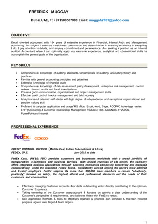 1
FREDRICK MUGGAY
Dubai, UAE, T: +971508567900. Email: muggah2001@yahoo.com
OBJECTIVE
Detail oriented accountant with 15+ years of extensive experience in Financial, Internal Audit and Management
accounting. I’m diligent, I exercise carefulness, persistence and determination in ensuring excellence in everything
I do. I pay attention to details, and employ commitment and perseverance. Am seeking a position as an internal
auditor/ Accountant where I can optimally apply my extensive experience, analytical and observational skills to
accomplish the general goals of the organization.
KEY SKILLS
 Comprehensive knowledge of auditing standards, fundamentals of auditing, accounting theory and
practices
 Familiar with general accounting principles and guidelines
 Extensive knowledge of financial audit
 Comprehensive knowledge of risk assessment, policy development, enterprise risk management, control
reviews, forensic audits and fraud investigations
 Possess good communication, organizational and project management skills
 Effective credit control, invoice management and debt recovery
 Analytical result oriented self starter with high degree of independence and exceptional organizational and
problem solving skill
 Proficient in computer application and usage*MS office, Excel, word, Sage, ACCPAC Advantage series
ERP [Accounting & Customer relationship Management modules], IBS, COGNOS, FRAXION,
PowerPointand Intranet
PROFESSIONAL EXPERIENCE
CREDIT CONTROL OFFICER (Middle East, Indian Subcontinent & Africa)
FEDEX, UAE. June 2015 to date
FedEx Corp. (NYSE: FDX) provides customers and businesses worldwide with a broad portfolio of
transportation, e-commerce and business services. With annual revenues of $45 billion, the company
offers integrated business applications through operating companies competing collectively and managed
collaboratively, under the respected FedEx brand. Consistently ranked among the world's most admired
and trusted employers, FedEx inspires its more than 300,000 team members to remain "absolutely,
positively" focused on safety, the highest ethical and professional standards and the needs of their
customers and communities.
 Effectively managing Customer accounts &/or debts outstanding whilst directly contributing to the optimum
Customer Experience.
 Taking ownership of the Customer query/account & focuses on gaining a clear understanding of the
Customer’s perspective & requirements, and balances these with FedEx’s needs.
 Use appropriate methods & tools to effectively organize & priorities own workload & maintain required
progress against own target & team targets.
 