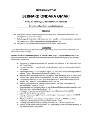 CURRICULUM VITAE
BERNARD ONDARA OMARI
P.O Box 98- 40700, Kilgoris, +254725220380, +254715428288
bernardomari@ymail.com bomari30@gmail.com
Objectives
 To promote rational drug use and effective supply chain management of medicines and
other pharmaceutical commodities
 To form a good relationship with clients and other members of the organization to enhance
the improvement of the organization’s capacity and interests
 To diversify and gain wealth of experience in the field of public health
Experience
I have obtained a wide range of experience through working in various facilities and hospital as a
Pharmaceutical Technologist.
Partners for Health and Development in African-SWOP Kenya (August 2011 update).In this
organization I undertake the following duties and responsibilities to ensure proper functioning of
the pharmacy department
 Dispensing of ARVs to both adult and pediatric and updating in Art Dispensing Tool
(ADT) and IQ care.
 Participating in PreP research study being undertaken in the organization jointly with
Lvct Health
 Preparing monthly ARV consumption report and requisition and submitting to KEMSA
through Logistic Management Information System(LMIS)
 Managing main pharmacy store and liaising with other pharmacy staffs to ensure each
satellite clinic is well stocked with medicines and other pharmaceutical commodities
 Ensuring of proper and accurate monthly stock taking of medicines and making sure
the pharmacy is neither over stocked nor under stocked.
 Liaising with procurement manager to ensure drugs and other pharmaceutical
commodities are procured in time.
 Ensuring drugs are stored according to specified manufacturer conditions and keeping
the temperature log chart updated every day
 Participate in internal quarterly Site Improvement Monitoring System (SIMS)
especially for the pharmacy section.
 Liaising with sub-county pharmacist in ensuring the pharmacy is equipped with MOH
tools and materials
 Offering adherence counselling to newly initiated patients on HAART and to the
continuing patient on any medicine prescribed by the doctor
 Ensuring all pharmacy records are kept and stored in a safe and locked place
 Provide health information to patients and staff during health talks in the morning or
any desirable time to the patients.
 