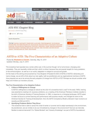 ASTD to ATD: The Five Characteristics of an Adaptive Culture
Posted By Khadeidra Le Gendre, Saturday, May 10, 2014
Updated: Monday, July 21, 2014
The snowshoe hare typically has a winter-white coat; in the summer though, its fur turns brown, changing color
completely. They are reputedly nimble and fast, which is critical, because they are popular targets for many predators.
In the animal kingdom, as well as in our world, adaptation is integral to survival and growth.
On the heels of the stirring announcement by Tony Bingham (President & CEO of ASTD) of ASTD’s rebranding and
name change, we are left to think about our own agility, both as practitioners and as organizational members of ASTD.
How prepared are we to be among the early adopters of change from ASTD to ATD? Perhaps we should consider what
helps and hinders our transition process.
The Five Characteristics of an Adaptive Culture:
1. Culture of Willingness to Change
Is ASTD’s willingness to change as natural as the color of a snowshoe hare’s coat? In the early 1940s, training
was essential to meeting U.S. business ambitions, so a meeting of the American Petroleum Institute resulted in
the birth of American Society of Training Directors. In 1964, in response to a changing landscape, ASTD opted
to widen its focus to connect learning and performance with business results, and changed its name to the
American Society for Training & Development. And, the ASTD Competency Model underwent major revisions as
recently as 2004 and 2013.
2. Identifying Problems Before They Occur
The snowshoe hare is able to sense the onset of winter or summer and to adapt seamlessly to the environment.
As practitioners, are we nimble or are we immobilized by changes in the environment? And are we internally
flexible to external demands? If a “Global Mindset” and “Industry Knowledge” are part of ASTD’s foundational
 