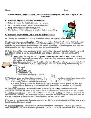 1
Name:____________________________________ Date:____________
Expectations (expectativas) and Procedures (reglas) For Ms. Lilly’s SJMS
Students
Classroom Expectations (expectativas)
1. Follow directions the first (1st) time they are given.
2. Be in the classroom and seated when the bell rings.
3. Keep hands, feet, and objects to yourself.
4. Silently listen while the teacher or another student is speaking.
Classroom Procedures (what we do in this class)
A) Entering the classroom – You must enter class silently. Whispering is not allowed.
B) Moving to your seat and Supplies – After you have walked through the front door to the classroom
silently, walk to the desk that is assigned to you without talking. Take out 2 pencils and any other
supplies that you will need (sometimes you will need a highlighter). All other supplies go in your desk.
Quietly wait for Ms. Lilly to show you what your focus activity will be.
C) Quiet signs – If the class is doing an activity but then Ms. Lilly needs that class’ attention, she will
use different signals to ask the students to be quiet and pay attention. Two quiet signs are the
following:
a. Clap it quiet: Ms. Lilly will say “clap two times if you can here me”. When students
hear this, they should clap two times put down anything that they are working on, look at Ms.
Lilly, and be still and silent.
b. Count down from five: In order to get the attention of the class after group work, Ms.Lilly will
count down from five (5, 4, 3, 2, 1) When you hear Ms.Lilly counting, do the following five
things:
1. Be silent
2. Be still
3. Look at Ms. Lilly
4. Listen to Ms. Lilly
5. Put down anything in your hands
F) What to do when you finish class work early – If you have successfully completed your class work,
check it over. After you have finished your work and checked it, you have two options:
a. Sit silently and wait for the next instruction.
b. Choose something from the “Finished List” to do. Raise your hand and tell Ms. Lilly what
you want to do. Keep your book or activity with you until the end of class and then put it
away.
D) Homework completion – Homework will be given every Tuesday. For homework to be
considered complete, all parts of the homework must be complete. Homework is due on Thursday.
E) Handing in homework – Homework must be handed in to the Exit Slip bin when you enter into the
classroom on Thursday. Late homework will not be accepted. No homework will be counted as a 0%
F in the gradebook. If you are absent, stay after class the next day and get it.
F) Moving in the classroom – Students must have Ms. Lilly’s permission to get out of their seat at any
time throughout the class period.
G) Sharpening pencils – Pencils should be sharpened before class begins. If both of your pencils
need sharpening, use the sharpener in your table’s pencil pouch. If you do not have a pencil, you may
 