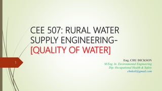 CEE 507: RURAL WATER
SUPPLY ENGINEERING-
[QUALITY OF WATER]
Eng. CHU DICKSON
M.Eng. In Environmental Engineering
Dip. Occupational Health & Safety
chnkoli@gmail.com
1
 