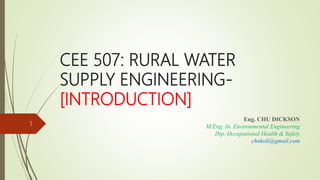 CEE 507: RURAL WATER
SUPPLY ENGINEERING-
[INTRODUCTION]
Eng. CHU DICKSON
M.Eng. In Environmental Engineering
Dip. Occupational Health & Safety
chnkoli@gmail.com
1
 
