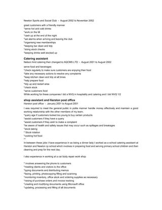 Newton Sports and Social Club - August 2002 to November 2002
greet customers with a friendly manner
*serve hot and cold drinks
*work on the till
*cash up at the end of the night
*set alarms when arriving and leaving the club
*organising new memberships
*keeping bar clean and tidy
*doing stock checks
*keeping drinks well stocked up
Catering assistant
Nelson hind catering then changed to AQCMS LTD - August 2001 to August 2002
serve food and beverages
*check regularly to make sure customers are enjoying their food
*take any necessary actions to resolve any complaints
*keep kitchen clean and tidy at all times
*help prepare food
*tidy up and restart area
*check stock
*serve customers food
While working for these companies I did a NVQ in hospitality and catering and I did NVQ 1/2
shop assistant and Harston post office
Harston post office - January 2001 to August 2001
I was required to meet the general public in polite manner handle money effectively and maintain a good
working relationship with the other members of my team.
*query age if customers looked too young to buy certain products
*assist customers if they have a query
*assist customers if they wish to make a complaint
*be aware of health and safety issues that may occur such as spillages and breakages
*stock taking
* Stock rotation
*cooking hot food
**
In-between these jobs I have experience in as being a dinner lady I worked as a school catering assistant at
Harston and Newton cp school which involves in preparing food and serving primary school children and then
cleaning and prep for the next day.
I also experience in working at a car body repair work shop
* involves answering the phone to customers
*meeting clients and visitors to the office
*typing documents and distributing memos
*faxing, printing, photocopying filling and scanning
*monitoring inventory, office stock and ordering supplies as necessary
*raising of purchase orders and invoice tracking
*creating and modifying documents using Microsoft office
*updating, processing and filling of all documents
 